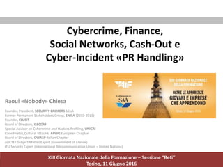 Raoul Chiesa - Security Brokers, Inc. 1 / 124
Cybercrime, Finance,
Social Networks, Cash-Out e
Cyber-Incident «PR Handling»
XIII Giornata Nazionale della Formazione – Sessione “Reti”
Torino, 11 Giugno 2016
Raoul «Nobody» Chiesa
Founder, President, SECURITY BROKERS SCpA
Former Permanent Stakeholders Group, ENISA (2010-2015)
Founder, CLUSIT
Board of Directors, ISECOM
Special Advisor on Cybercrime and Hackers Profiling, UNICRI
Coordinator, Cultural Attachè, APWG European Chapter
Board of Directors, OWASP Italian Chapter
ADETEF Subject Matter Expert (Government of France)
ITU Security Expert (International Telecommunication Union – United Nations)
 