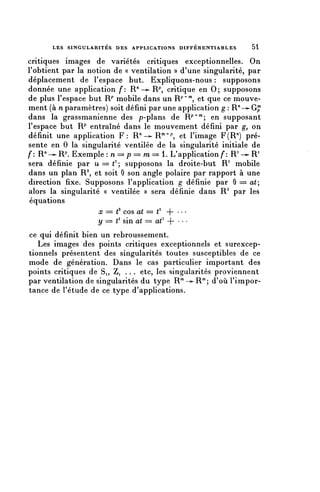 LES SINGULARITÉS DES APPLICATIONS D I F F É R E N T I A B L ES   51

critiques images de variétés critiques exceptionnelles. On
l'obtient par la notion de « ventilation » d'une singularité, par
déplacement de l'espace but. Expliquons-nous : supposons
donnée une application f: R/1->- R^ critique en 0; supposons
de plus l'espace but R/* mobile dans un R^^ et que ce mouve-
ment (à n paramètres) soit défini par une application g : R^-^-G^
dans la grassmanienne des p-plans de R^""; en supposant
l'espace but R^" entraîné dans le mouvement défini par g, on
définit une application F : R ^ -^R m + / ) , et l'image F(R71) pré-
sente en 0 la singularité ventilée de la singularité initiale de
f: R" — R^ Exemple : n = p = m == 1. L'application f: R1 -^ R1
sera définie par u = = = ^ ; supposons la droite-but R1 mobile
dans un plan R 2 , et soit 0 son angle polaire par rapport à une
direction fixe. Supposons l'application g définie par 0 === at,
alors la singularité « ventilée » sera définie dans R 2 par les
équations
                    x = t2 cos at == t2 - ) - • • •
                    y === t2 sin at = a€ 4- • • •
ce qui définit bien un rebroussement.
   Les images des points critiques exceptionnels et surexcep-
tionnels présentent des singularités toutes susceptibles de ce
mode de génération. Dans le cas particulier important des
points critiques de Si, Zi . . . etc, les singularités proviennent
par ventilation de singularités du type R'^'^-R'"; d'où l'impor-
tance de l'étude de ce type d'applications.
 