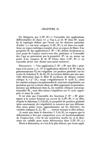CHAPITRE II

   On désignera par L(R", R^ r) l'ensemble des applications
différentiçibles de classe r(r ^ Sup n, p) de R" dans R^ muni
de la topologie définie par l'écart sur les dérivées partielles
d'ordre ^ r sur tout compact; L^R", R^ r) est dans ces condi-
tions un espace métrique complet, donc un espace de Baire. Une
propriété (P) des applications /*: R ^ -^R P , définie localement en
tout point de l'espace source sera dite générique^ si l'ensemble
des f qui ne présentent pas la propriété (P) en au moins un
point d'un compact K de R" forme dans L^R", R?; r) un
ensemble fermé rare (fermé sans point intérieur).
   DÉFINITION. — Une application f: R^—^R^^ sera dite « géné-
rique à la source », si : 1°) L'application dérivée f de R'1 dans la
grassmannienne G£ est (-régulière (en position générale) sur les
cycles de Schubert Fp de GS; 2°) La section définie par une nou-
velle dérivation dans le fibre H au-dessus de chaque variété
critique S,.==/^(F,.) coupe (-régulièrement le cycle Z/, ; alors
les variétés critiques exceptionnelles Z^ sont sans singularités ; on
postulera que les sections (dans un fibre approprié en grassman-
niennes) qui définissent dans Z^, les variétés critiques surexcep-
tionnelles Wr, sont elles-même (-régulières sur le cycle appro-
prié et ainsi de suite.
   Il est clair que l'ensemble des fonctions f: R n — ^ R P géné-
riques à la source forment un ouvert de L(R71, R?; r) en effet,
d'après le théorème I. 5 de [8], la propriété de position générale
(plus exactement, de (-régularité) se conserve par une déforma-
tion assez petite (avec approximation sur les dérivées) ; les
variétés critiques Sr, Zp, Wp . .. restent isotopes à elles-mêmes.
   (A noter que dans le théorème I. 5 de [8], on suppose que la
déformation a lieu par composition avec un homéomorphisme
 de l'espace-but; c'est là une restriction inutile ici, et le théo-
rème est valable pour toute déformation dans L(R'1, R^, r).)
   Reste à démontrer, et c'est là le plus délicat, que toute appli-
 