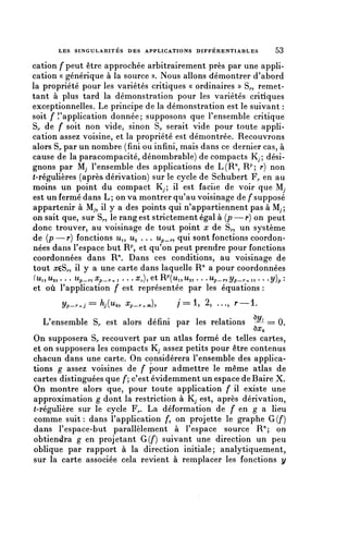 LES S I N G U L A R I T É S DES APPLICATIONS D I F F É R E N T I A B L E S      53


cation f peut être approchée arbitrairement près par une appli-
cation « générique à la source ». Nous allons démontrer d'abord
la propriété pour les variétés critiques « ordinaires » S,., remet-
tant à plus tard la démonstration pour les variétés critiques
exceptionnelles. Le principe de la démonstration est le suivant :
soit f l'application donnée ; supposons que l'ensemble critique
S,, de f soit non vide, sinon S^ serait vide pour toute appli-
cation assez voisine, et la propriété est démontrée. Recouvrons
alors S^ par un nombre (fini ou infini, mais dans ce dernier cas, à
cause de la paracompacité, dénombrable) de compacts K,; dési-
gnons par Mj l'ensemble des applications de L(R71, R^ r) non
(-régulières (après, dérivation) sur le cycle de Schubert F,, en au
moins un point du compact Kp il est facile de voir que M,
est un fermé dans L ; on va montrer qu'au voisinage de f supposé
appartenir à My, il y a des points qui n'appartiennent pas à M;,
on sait que, sur S,., le rang est strictement égal à (p — r) on peut
donc trouver, au voisinage de tout point x de S,., un système
de (p—r) fonctions Ui, Ug . . . Up_^, qui sont fonctions coordon-
nées dans l'espace but R^ et qu'on peut prendre pour fonctions
coordonnées dans R71. Dans ces conditions, au voisinage de
tout xtôr, il y a une carte dans laquelle R71 a pour coordonnées
(u^u,,... Up^Xp_^, . . . ^ ) , e t R P ( ^ , M 2 , . . . U p _ ^ , ^ / p _ ^ „ . . . ^ / ) p :
et où l'application f est représentée par les équations :
          Vp-r^j == hj{u^         Xp_^^),           / = 1,     2,   . . ., T——1.


   L'ensemble S^ est alors défini par les relations      -^ == 0.
                                                         ôo^
On supposera S^ recouvert par un atlas formé de telles cartes,
et on supposera les compacts Kj assez petits pour être contenus
chacun dans une carte. On considérera l'ensemble des applica-
tions g assez voisines de f pour admettre le même atlas de
cartes distinguées que /*; c'est évidemment un espace de Baire X.
On montre alors que, pour toute application f il existe une
approximation g dont la restriction à Ky est, après dérivation,
(-régulière sur le cycle F^. La déformation de f en g a lieu
comme suit: dans l'application /*, on projette le graphe G{f)
dans l'espace-but parallèlement à l'espace source R'1; on
obtiendra g en projetant G(/*) suivant une direction un peu
oblique par rapport à la direction initiale; analytiquement,
sur la carte associée cela revient à remplacer les fonctions y
 