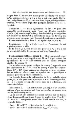 LES SINGULARITÉS DES APPLICATIONS DIFFÉRENTIABLES        55

maigre dans X, et n'admet aucun point intérieur; ceci montre
qu'au voisinage de tout f il y a des g qui sont, après dériva-
tion, ^-régulières sur F,., et cela confirme la propriété générique
énoncée. Nous allons expliciter quelques conséquences de ce
résultat.
   THÉORÈME 1. — Toute application f: R/'-^R^' peut être
approchée arbitrairement près (pour les dérivées partielles
d'ordre ^r) par une application g, dont la dérivée g estt-régulière
sur les cycles de Schubert F^; par suite les points de R" où g est
strictement de corang au but r forment de vraies sous-variétés S,..
   La codimension de S,, dans R" est égale à r{n — p + r).
  COROLLAIRE. — Si n < r{n—p + r), l'ensemble S^ est
« génériquement » vide.
  Si de plus n ^ p, ceci montre que pour n < r2, il n'y a pas
de singularité stable de corang au but ^ r. Exemples :

   Points critiques stables de corang 2. — Ils apparaissent seule-
ment pour n = p = 4 (applications R 4 —^ R 4 ) ; par contre, les
applications R^ —>- R 4 n'admettent pas de points critiques
stables de corang 2.
   Le premier cas de point critique de corang 3 apparaît pour
les applications R9 —>- R9, celui de corang r pour les applica-
tions R^ —^ R^. Nous verrons au chapitre in que ces singu-
larités existent effectivement et qu'elles sont « génériques »
(stables pour une petite déformation).
   La formule donnant la codimension de S^ est valable même
pour p < n. On peut remarquer que, si r est le corang au but,
n — p + r est le corang à la source; ainsi on a la formule, très
mnémotechnique :
   THÉORÈME 2. — La codimension générique d'un ensemble
critique d'une application est égale au produit du corang à la
source par le corang au but.
   On en déduit une conséquence assez curieuse sur les dimen-
sions des ensembles critiques S^ pour les applications R"-^ R"""^
et R^-^R^^^ comparées entre elles. Pour chacun des cas, la
formule donne :
   Pour    R^-^ R""^, codimension de S,. = r(/c + r)
   Pour    R" —^ R"+  codimension de S^ ^ = (r + k) r.
 