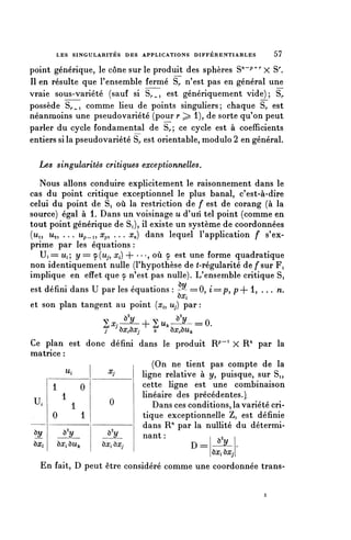 LES SINGULARITES DES APPLICATIONS D I F F É R E N T I A B L E S   57

point générique, le cône sur le produit des sphères S71"7^ X S^
II en résulte que l'ensemble fermé S,, n'est pas en général une
vraie sous-variété (sauf si S^i est génériquement vide); S^
possède S^i comme lieu de points singuliers; chaque S,, est
néanmoins une pseudovariété (pour r ;> 1), de sorte qu'on peut
parler du cycle fondamental de S^; ce cycle est à coefficients
entiers si la pseudovariété S^ est orientable, module 2 en général.

  Les singularités critiques exceptionnelles,

   Nous allons conduire explicitement le raisonnement dans le
cas du point critique exceptionnel le plus banal, c'est-à-dire
celui du point de Si où la restriction de f est de corang (à la
source) égal à 1. Dans un voisinage u d'un tel point (comme en
tout point générique de S,), il existe un système de coordonnées
(ui, Us, . . . Up_i, x^ . . . x^) dans lequel l'application f s'ex-
prime par les équations :
   U, == u,; y = y(Mp Xi) + • • -, où <p est une forme quadratique
non identiquement nulle (l'hypothèse de t-régularité de f sur Fi
implique en effet que y n'est pas nulle). L'ensemble critique Si
est défini dans U par les équations : -î/ ==0, i=p, p+ 1,                n.
                                      ox^
et son plan tangent au point [x^ Uj) par :

                     ^,^+Su.-^-=0.
                     j    OXrQXj     k    Ô^ÔU/c

Ce plan est donc défini dans le produit R^' X R" par la
matrice :
                             (On ne tient pas compte de la
         u,        Xj
                          ligne relative à y, puisque, sur Si,
     1         0          cette ligne est une combinaison
        1                 linéaire des précédentes.}
 U.         1      0         Dans ces conditions, la variété cri-
     0         1          tique exceptionnelle Z, est définie
                          dans R" par la nullité du détermi-
 ôy     ^y        ^y      nant :
^Xi   ôrc, ÔMk   ÙX, î>Xj              D=
                                             yy
                                                       ^Xi Î)X.

  En fait, D peut être considéré comme une coordonnée trans-
 