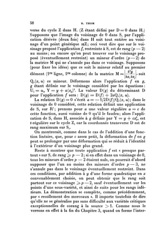 58                            R. THOM


verse du cycle Z dans H. (Z étant défini par D == 0 dans H.)
Supposons que l'image du voisinage de 0 dans Si par l'appli-
cation dérivée (deux fois) dans H soit tout entière au voisi-
nage d'un point générique zçZ; ceci veut dire que sur le voi-
sinage proposé l'application />, restreinte à Si est de rang (p — 2)
au moins; ou encore qu'on peut trouver sur le voisinage pro-
posé (éventuellement restreint) un mineur d'ordre (p—2) de
la matrice M qui ne s'annule pas dans ce voisinage. Supposons
(pour fixer les idées) que ce soit le mineur relatif au premier
élément (i1*® ligne, l1"® colonne) de la matrice M == —u— j soit
                                                        uXj^ OXj
Qi(a?, u) ce mineur. Déformons alors l'application f en g,
g étant définie sur le voisinage considéré par les équations :
Ui == u,, Y = y + a{xp)2. La valeur D(g) du déterminant D
pour l'application f sera : D(g) = D(/*) + 2aQi(rr, u).
   La relation D ( g ) = 0 s'écrit a= —1/2D(/')/Q^, u); dans le
voisinage de 0 considéré, cette relation définit une application
de Si sur R1 ; prenons pour a une valeur régulière a = c de
cette fonction, aussi voisine de 0 qu'il le faudra; alors l'appli-
cation de Si dans H, associée à g définie par Y == y + cx^ est
(-régulière sur le cycle Z, car la coordonnée transverse D est de
rang maximum sur Si.
   On montrerait, comme dans le cas de l'addition d'une fonc-
tion linéaire, que, pour c assez petit, la déformation de f en g
peut se prolonger par une déformation qui se réduit à l'identité
à l'extérieur d'un voisinage plus grand.
   Reste à montrer que toute application f est « presque par-
tout » sur S, de rang ^ p — 2 ; si en effet dans un voisinage de 0,
tous les mineurs d'ordre p — 2 étaient nuls, on pourrait d'abord
supposer que l'un au moins des mineurs d'ordre p — 3, ne
s'annule pas dans le voisinage éventuellement restreint. Dans
ces conditions, par addition à y d'une forme quadratique en x
convenablement choisie, on peut obtenir que le rang soit
partout sur ce voisinage ^ p — 2, sauf éventuellement sur les
points d'une sous-variété, et ainsi de suite pour les rangs infé-
rieurs. La démonstration se complète, comme précédemment,
par « recollement des morceaux ». Il importe toutefois de dire
qu'elle ne se généralise pas sans difficulté aux variétés critiques
exceptionnelles de corang à la source > 1. Comme nous le
verrons en effet à la fin du Chapitre 3, quand on forme l'inter-
 