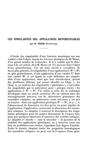 LES SINGULARITES DES APPLICATIONS DIFFERENTIABLES
                    par R. THOM (Strasbourg).




   L'étude des singularités d'une fonction numérique sur une
variété a fait l'objet, depuis les travaux classiques de M. Morse,
d'un grand nombre de recherches. Il m'a semblé que le théo-
rème 4 de cet article, dû à M. Morse (cf. [4]) pouvait faire l'objet
d'une généralisation. J'ai été ainsi amené à considérer, de
façon plus générale, les singularités d'une application/*: R^-^R^
et, plus généralement, d'une application d'une variété V'1 dans
une variété M^. A cet égard, la seule définition des singula-
rités d'une application, ainsi que leur classification, posent
des problèmes délicats, qui seront abordés au Chap. i. Au
Chap. il, on traitera des singularités « génériques », c'est-à-dire
des singularités qui se présentent pour « presque toutes » les
applications f: R" —^ R^. J'ai utilisé à cette fin la technique
développée dans un article antérieur [8] ; on obtient ainsi des
renseignements précieux sur les dimensions génériques des
ensembles critiques; un phénomène assez méconnu y est mis
en lumière : dans une application générique R'1 —»- R^ où p << n,
l'abaissement de dimension n'a lieu qu'en un point régulier de
l'application, l'application conservant la dimension des ensem-
bles critiques. Le chapitre 3 contient la description des singu-
larités génériques pour les petites dimensions de l'espace but,
ainsi que quelques théorèmes d'existence des variétés critiques.
Le chapitre iv aborde — sans la résoudre — la question de la
stabilité des applications génériques; on y trouvera aussi une
liste de problèmes non résolus, cependant fort dignes d'intérêt.
Enfin le dernier chapitre traite des propriétés homologiques
des ensembles critiques; on peut voir là l'esquisse d'une géné-
 