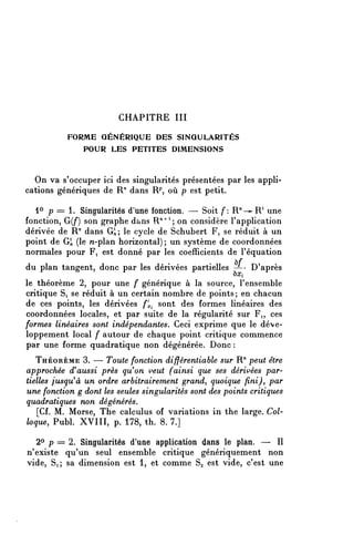 CHAPITRE III
           FORME GÉNÉRIQUE DES SINGULARITÉS
              POUR LES PETITES DIMENSIONS


  On va s'occuper ici des singularités présentées par les appli-
cations génériques de R/1 dans R^ où p est petit.

  lo p == l. Singularités d'une fonction. — Soit f: R"—^1 une
fonction, G(/*) son graphe dans R"^ 1 ; on considère l'application
dérivée de R" dans G^, le cycle de Schubert Fi se réduit à un
point de Gîi (le n-plan horizontal); un système de coordonnées
normales pour Fi est donné par les coefficients de l'équation
du plan tangent, donc par les dérivées partielles -/-' D'après
                                                       ^Xi
le théorème 2, pour une f générique à la source, l'ensemble
critique Si se réduit à un certain nombre de points; en chacun
de ces points, les dérivées f^ sont des formes linéaires des
coordonnées locales, et par suite de la régularité sur Fi, ces
formes linéaires sont indépendantes. Ceci exprime que le déve-
loppement local f autour de chaque point critique commence
par une forme quadratique non dégénérée. Donc :
   THÉORÈME 3. — Toute fonction différentiable sur R" peut être
approchée d^aussi près qu^on veut (ainsi que ses dérivées par-
tielles fusqu^à un ordre arbitrairement grand, quoique fini), par
une fonction g dont les seules singularités sont des points critiques
quadratiques non dégénérés.
    [Cf. M. Morse, Thé calculus of variations in thé large. Col-
loque, Publ. XVIII, p. 178, th. 8. 7.]

  2° p = 2. Singularités d'une application dans le plan. — II
n'existe qu'un seul ensemble critique génériquement non
vide, Si; sa dimension est 1, et comme Sa est vide, c'est une
 