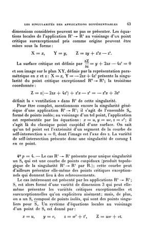 LES SINGULARITÉS DES APPLICATIONS D I F F É R E N T I A B L E S   63


dimensions considérées peuvent ne pas se présenter. Les équa-
tions locales de l'application R3 —>• R3 au voisinage d'un point
critique surexceptionnel pris comme origine peuvent être
mises sous la forme :
          X == x,        Y == y,         Z == zy + z^x — z4.

  La surface critique est définie par — == y + 2zx — 4z3 == 0
et son image sur le plan XY, définie par la représentation para-
métrique en x et z : X === x, Y = — 2zx + 4z3 présente la singu-
larité du point critique exceptionnel R2 —>- R2 ; la troisième
coordonnée :
          Z == z(— 2zx + 4z3) + z'x — z4 == — z'x + 3z4
définit la « ventilation » dans R3 de cette singularité.
   Pour être complet, mentionnons encore la singularité géné-
rique d'une application R 2 — ^ R 3 ; il s'agit de l'ensemble Sa,
formé de points isolés; au voisinage d'un tel point, l'application
est représentée par les équations : x = u, y = w, z = ^ ; il
s'agit là du classique point cuspidal d'une surface. On sait
qu'un tel point est l'extrémité d'un segment de la courbe de
self-intersection u = 0, dont l'image est l'axe des z. La variété
de self-intersection présente donc une singularité de corang 1
en ce point.

   40 p = 4. — Le cas R3 —^ R1 présente pour unique singularité
un Sg qui est une courbe de points cuspidaux (produit topolo-
gique de la singularité R 2 —>• R3 par R.); cette courbe peut
d'ailleurs présenter elle-même des points critiques exception-
nels qui donnent lieu à des rebroussements.
   Le cas intéressant est présenté par les applications R* ->- R 4 ;
S, est alors formé d'une variété de dimension 3 qui peut elle-
même présenter les variétés critiques exceptionnelles et
surexceptionnelles qu'on explicitera aisément; mais, de plus,
on a un 83 composé de points isolés, qui sont des points singu-
liers pour Si. Un système d'équations locales au voisinage
d'un point de 83 est donné par :
     x = u,       y = ^,         z = W + (2,          Z = uw + ^-
 