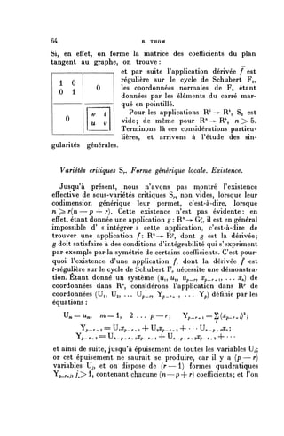 64                                          R. THOM


Si, en effet, on forme la matrice des coefficients du plan
tangent au graphe, on trouve :
                     et par suite l'application dérivée f est
   1 0               régulière sur le cycle de Schubert Fg,
   0 1
              0      les coordonnées normales de Fg étant
                     données par les éléments du carré mar-
                     qué en pointillé.
            w t         Pour les applications R° -— R 4 , Sa est
    0                vide; de même pour R^'—^R 4 , n > 5.
            U   V
                     Terminons là ces considérations particu-
                     lières, et arrivons à l'étude des sin-
gularités générales.


     Variétés critiques S^. Ferme générique locale. Existence.

   Jusqu'à présent, nous n'avons pas montré l'existence
effective de sous-variétés critiques S,., non vides, lorsque leur
codimension générique leur permet, c'est-à-dire, lorsque
n ^ r(n—p + r). Cette existence n'est pas évidente: en
effet, étant donnée une application g : R'1 -^ G^, il est en général
impossible d' « intégrer » cette application, c'est-à-dire de
trouver une application f: R"^ R7', dont g est la dérivée;
g doit satisfaire à des conditions d'intégrabilité qui s'expriment
par exemple par la symétrie de certains coefficients. C'est pour-
quoi l'existence d'une application /*, dont la dérivée f est
(-régulière sur le cycle de Schubert F^ nécessite une démonstra-
tion. Etant donné un système (Mi, u^ Up_^ Xp_r^^ .. . x^) de
coordonnées dans R'1, considérons l'application dans W de
coordonnées (U,, Ug,        U._,, Yp — r - 4 - 1 ? Yp) définie par les
équations :
      U,     Ur,       w== 1,          2 ... p .                  ^ p - r + l — 2j (^p—r-n) ?

             JL            === u
                  p—r^-2           i^p—r -»-1 ~T ^^p—r-^ 'T * ' ' ^n—p-t- r^n 5

           ï p — r + 3 ==   u
                                n—p-^r-^-^^p—r-+.l   1"   u
                                                              n—p+r+2^p—r+2        ' ' '

et ainsi de suite, jusqu'à épuisement de toutes les variables U,;
or cet épuisement ne saurait se produire, car il y a ( p — r )
variables Uy, et on dispose de ( r — 1 ) formes quadratiques
Yp_r+j, /> 1, contenant chacune (n—p+ r) coefficients; et l'on
 