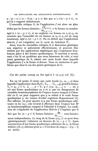 LES SINGULARITÉS DES APPLICATIONS D I F F É R E N T I A B L E S   65


a: (p—r) > ( r — l ) ( n — p + r) dès que n > r ( n — p + ^)? ce
qu'on a supposé initialement.
  L'ensemble critique S,, de l'application f est alors un plan
                                     /"v
défini par les formes linéaires : ——P-^J == 0, formes en nombre
                                    ^n-p-r-./c
égal à r . ( n — p + r)'y si on explicite ces formes en Xj et u^, on
constate que l'ensemble de ces formes en u^ et Xj est de rang
maximum, égal à r{n—p 4- y*). On en déduit que l'application
dérivée f est (-régulière sur le cycle de Schubert F,..
   Ainsi, tous les ensembles critiques S,, à dimension générique
non négative se présentent effectivement, et peuvent être
réalisés par des applications algébriques qui s'expriment loca-
lement grâce à des formes quadratiques. Il resterait à savoir,
mais c'est là un problème que nous laisserons de côté, si tout
point générique de S^ admet une carte locale dans laquelle
l'application f a la forme ci-dessus. Nous ne traiterons le pro-
blème que dans le cas des points génériques de Si.


  Cas des points corang au but égal a l (n^p) (cf. [5]).

   En un tel point, il existe une carte locale (ûi, u?_i, x) dans
laquelle l'application dans Rp(Ui, Ua,. . . Up_i,î/) prend la forme:
v
 j= u^ 1 = l? 2, . . . p—1; y = 9(u, X p _ , ^ i ) + • • . , où ç
est une forme quadratique en u et rc; par un changement de
variables homéomorphisme de l'espace source tangent à l'iden-
tité en 0, on peut supposer que y se réduit à la seule forme
quadratique <p, les termes d'ordre supérieur disparaissant [4].
Par ailleurs, on peut ajouter à y une forme quadratique arbi-
traire en les (i^); cela revient à effectuer dans l'espace but R^
un homéomorphisme tangent à l'identité à l'origine. La condi-
tion de (-régularité de l'application dérivée f s'exprime par le
fait que les (n—p + l) formes linéaires ——^— sont linéaire-
                                                   ^n-p^i
ment indépendantes. Le rang de la forme 9(^5 x) ne peut donc
(génériquement) s'abaisser en dessous de ( n — p 4- 1). Après
soustraction d'une forme, quadratique arbitraire dn u,, la forme
réduite 9(0,^) obtenue pour u^==0 est donc de rang n—2{p—1)
au moins.
 
