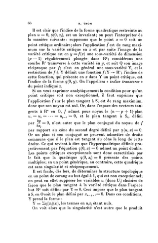66                           R. THOM

    II est clair que l'indice de la forme quadratique restreinte au
plan u = 0, 9(0, x^ est un invariant; on peut l'interpréter de
la manière suivante : supposons que le point x = 0 soit un
point critique ordinaire ; alors l'application fest de rang maxi-
mum sur la variété critique en x et par suite l'image de la
variété critique est en y = f{x) une sous-variété de dimension
( p — 1 ) régulièrement plongée dans R^ considérons une
courbe R1 transverse à cette variété en y , et soit Q son image
réciproque par /*; c'est en général une sous-variété Y, et la
restriction de f à Y définit une fonction /*:Y -^ R 1 ; l'indice de
cette fonction, qui présente en x dans Y un point critique, est
l'indice de la forme 9(0, y). On l'appellera « indice transverse »
du point indiqué x.
   Si on veut exprimer analytiquement la condition pour qu'un
point critique soit non exceptionnel, il faut exprimer que
l'application f sur le plan tangent à S, est de rang maximum,
donc que son noyau est nul. Or, dans l'espace des vecteurs tan-
gents à R71 en 0, / admet pour noyau le {n — p + l)-plan
u, = Ua = = . . . = = Up_, = 0, et le plan tangent à Si, défini
par _ ^ == 0, n'est autre que le plan conjugué du noyau de f
     vXj



par rapport au cône du second degré défini par 9(1^, x) = 0.
Or un plan et son conjugué ne peuvent admettre de droite
commune que si le plan est tangent au cône le long de cette
droite. Ce qui revient à dire que l'hyperquadrique définie pro-
jectivement par l'équation 9(0, x) = 0 admet un point double.
Les points critiques exceptionnels sont donc caractérisés par
le fait que la quadrique 9(0, ^) = 0 présente des points
multiples ; en un point générique, au contraire, cette quadrique
est sans singularité et réciproquement.
   Il est facile, dès lors, de déterminer la structure topologique
en un point de corang au but égal à 1, qui est non exceptionnel;
on peut en effet supposer les variables M, (donc H) choisies de
façon que le plan tangent à la variété critique dans l'espace
but Rp soit défini par Y == 0. Ceci impose que le plan tangent
à Si en 0 soit le plan défini par r^_p,.,= 0. Dans ces conditions,
Y prend la forme :
   Y = ^aJ(x;)(Xi), les termes en UiXj étant nuls.
   On voit alors que la singularité n'est autre que le produit
 