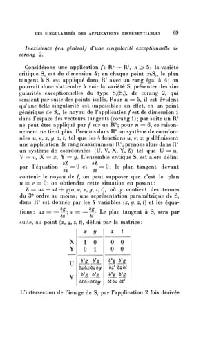 LES SINGULARITÉS DES APPLICATIONS D I F F E R E N T I A B L E S   69


  Inexistence (en général) (Tune singularité exceptionnelle de
corang 2.

   Considérons une application/*: R71 -^ R", n ; > 5 ; la variété
critique Si est de dimension 4; en chaque point rcçSi, le plan
tangent à Si est appliqué dans R 3 avec un rang égal à 4; on
pourrait donc s'attendre à voir la variété Si présenter des sin-
gularités exceptionnelles du type S^(Si), de corang 2, qui
seraient par suite des points isolés. Pour n = 5, il est évident
qu'une telle singularité est impossible : en effet, en un point
générique de Si, le noyau de l'application f est de dimension 1
dans l'espace des vecteurs tangents (corang 1); par suite un R 4
ne peut être appliqué par f sur un R 2 ; pour n = 6, ce raison-
nement ne tient plus. Prenons dans R6 un système de coordon-
nées u, ^, x, y , z, t, tel que les 4 fonctions u, ^, x, y définissent
une application de rang maximum sur R" ; prenons alors dans R^
 un système de coordonnées (U, V, X, Y, Z) tel que U == u,
 V = ^, X = x, Y = y . L'ensemble critique Si est alors défini
                    >7              /7
par l'équation — = 0 et        ==0; le plan tangent devant
                 ôz         ô(
contenir le noyau de /*, on peut supposer que c'est le plan
u = v == 0 ; on obtiendra cette situation en posant :
  Z = uz + ^ + g(^, ^, ^ y , ^5 t)y où g contient des termes
du 3e ordre au moins; une représentation paramétrique de Si
dans R 6 est donnée par les 4 variables {x, y, z, () et les équa-
tions : ux = —-° ; v = —-°- Le plan tangent à Si sera par
                ôz              ôî
suite, au point {x, y , z, (), défini par la matrice :
                               x    y        z    t

                         X     1     0       0    0
                         Y     0     1       0    0

                         U
                             O'g    ô'g     ^g ^g
                             ôz ùx ôz ùy    ôz2 ôzôt
                         v    ^g ^g         ^g ^g
                             ô( ôa; ô( ùy   ôtôz ôt3

L'intersection de l'image de Si par l'application 2 fois dérivée
 