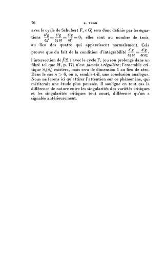 70                           R. THOM


avec le cycle de Schubert Fg c G^ sera donc définie par les équa-
tions — 2 = = — 0 - = = — 2 = = 0 $ elles sont au nombre de trois,
           °               &
        ôz    ôzô(      ô(
au lieu des quatre qui apparaissent normalement. Cela
                                                   . . , ô2^   ô2^
prouve que du fait de la condition d'intégrabilité —°- == —°- ?
A                                               6
          '                                             ôjsô( ô(ôz
Pintersection de ^(Si) avec le cycle Fg (ou son prolongé dans un
fibre tel que H, p. 17) n'est jamais t-régulière, l'ensemble cri-
tique 81(82) existera, mais sera de dimension 1 au lieu de zéro.
Dans le cas n > 6, on a, semble-t-il, une conclusion analogue.
Nous ne ferons ici qu'attirer l'attention sur ce phénomène, qui
mériterait une étude plus poussée. II souligne en tout cas la
différence de nature entre les singularités des variétés critiques
et les singularités critiques tout court, différence qu'on a
signalée antérieurement.
 
