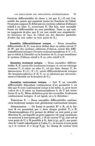 LES SINGULARITÉS DES APPLICATIONS D I F F É R E N T I A B L E S   73

fonctions différentiables de classe r, tel que Hc n E soit F en-
semble des points qui annulent toutes les fonctions de l'idéal.
On pourra supposer E défini par un «système cohérent d'idéaux»
relatif à un atlas U, recouvrant E. [En fait, tout ensemble
fermé est difîérentiable au sens précédent. Dans ce qui suit,
on supposera de plus que E est une variété avec singularités :
les fonctions de base de l'idéal ont des dérivées partielles
d'ordre fini non nulles en tout point de E.]

  Ensembles différentiablement isotopes. — Deux ensembles
différentiables E, E', tous deux définis dans un même ouvert U
de R par des systèmes cohérents d'idéaux, seront dits diffé-
tentiablement isotopes s'il existe un homéomorphisme h: U—»-U,
qui se réduit à l'identité sur la frontière de U, et qui transforme
le système d'idéaux relatif à E en celui relatif à E7.

   Ensembles localement isotopes. — Deux ensembles différen-
tiables E, E' seront dits localement isotopes, si, sur un voisinage
commun U, il existe un atlas Ui, tel que dans chaque U^ les
intersections E n U,, E7 n U, soient différentiablement isotopes
(les homéomorphismes K1 de U; ne se réduisant pas nécessaire-
ment à l'identité sur la frontière de U,).

  Ensembles continuement isotopes. — Soit E un ensemble
difîérentiable dépendant continuement d'un paramètre (; on
dira que E reste continuement isotope à lui-même, si, pour toute
valeur de (, il existe un homéomorphisme ht de U qui trans-'
forme E en E^. Même définition pour des ensembles localement
continuement isotopes. A cet égard, on a le théorème :
    THÉORÈME 6. — Deux ensembles différentiables continue-
 ment localement isotopes sont globalement continuement isotopes.
    Démonstration. — On forme le produit R^ X R, où le fac-
 teur R est paramétré par (; dans chaque produit U» X R,
 l'homéomorphisme VÇt) permet de définir en tout point y une
 direction Dy, sur laquelle on peut supposer t de rang maximum;
 on associera à tout point yçU» X R un vecteur V^y), non nul en
 tout point de H X R parallèle à Dy. Soit (^(y), î/çU) une parti-
 tion de l'unité subordonnée à l'atlas U^; on associe à tout point
 (y, () le vecteur Z = Scf(î/) Vi(î/). Le champ de vecteur ainsi
 