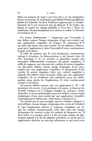 74                           R. THOM


défini est partout de rang 1 sur l'axe des (, et son intégration
donne un système de trajectoires qui définit l'homéomorphisme
global h(t) cherché. On peut d'ailleurs supposer que le complé-
mentaire de U est recouvert par un élément X de l'atlas, sur
lequel on prend un champ parallèle à l'axe des t. Dans ces
conditions, l'homéomorphisme h(t) obtenu se réduit à l'identité
à l'extérieur de U.

   Un lemme fondamental. — Supposons que l'ensemble E
soit défini comme l'image réciproque d'une sous-variété par
une application (-régulière de l'espace R^ contenant E . E
est alors elle-même une sous-variété. Si l'on déforme suffisam-
ment peu l'application /*, alors l'ensemble E reste continuement
isotope à lui-même.
   Il suffit de montrer que E reste localement continuement
isotope à lui-même; la démonstration a été donnée dans [8]
(Th. d'isotopie I. 5). Ce résultat se généralise ensuite aux
ensembles difîérentiables contenant des points singuliers; il
suffit de supposer que chacune des variétés de points singuliers
est elle-même définie comme image réciproque d'une sous-
variété par une application (-régulière, le plongement d'une
variété de points singuliers dans une variété singulière à
laquelle elle adhère étant lui-même défini par une application
("régulière. Si ces conditions sont satisfaites, pour une défor-
mation assez petite de l'application, E reste continuement
isotope à lui-même.
   On pourra définir comme suit une application f: R" —- R/1
 générique à la source : f est générique à la source^ si chacune des
variétés critiques de f (critiques simples S^, critiques excep-
tionnelles et surexceptionnelles) peut être définie comme image
réciproques d'une sous-variété par une application (-régulière
 (canoniquement définie par « dérivation » à partir de /*).
   On entend par là, par exemple, que les variétés critiques S^
 sont définies comme images réciproques des cycles de Schubert
 F^ par l'application dérivée /*, supposée (-régulière sur F^,
 que les variétés exceptionnelles sont elles aussi des images
 réciproques de certains cycles de variétés de drapeaux etc. Il
 faut noter, à ce propos, qu'il y a lieu de tenir compte du phé-
 nomène signalé à la fin du chapitre précédent, à savoir que les
 applications dérivées ne sont pas arbitraires ce qui peut avoir
 