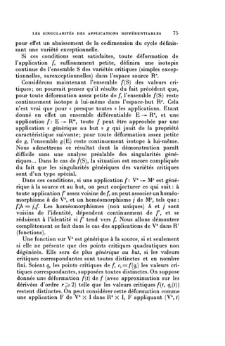 LES SINGULARITÉS DES APPLICATIONS DIFFÉRENTIABLES            75


pour effet un abaissement de la codimension du cycle définis-
sant une variété exceptionnelle.
   Si ces conditions sont satisfaites, toute déformation de
l'application />, suffisamment petite, définira une isotopie
continue de l'ensemble S des variétés critiques (simples excep-
tionnelles, surexceptionnelles) dans l'espace source R
   Considérons maintenant l'ensemble /*(S) des valeurs cri-
tiques; on pourrait penser qu'il résulte du fait précédent que,
pour toute déformation assez petite de /*, l'ensemble /'(S) reste
continuement isotope à lui-même dans l'espace-but R^ Cela
n'est vrai que pour « presque toutes » les applications. Etant
donné en effet un ensemble différentiable E -^ R/1, et une
application f: E —*- R7", toute f peut être approchée par une
application « générique au but » g qui jouit de la propriété
caractéristique suivante; pour toute déformation assez petite
de g, l'ensemble g(E) reste continuement isotope à lui-même.
Nous admettrons ce résultat dont la démonstration paraît
difficile sans une analyse préalable des singularités géné-
riques... Dans le cas de /"(S), la situation est encore compliquée
du fait que les singularités génériques des variétés critiques
sont d'un type spécial.
    Dans ces conditions, si une application f: V" —>- M^ est géné-
rique à la source et au but, on peut conjecturer ce qui suit : à
toute application f assez voisine de /*, on peut associer un homéo-
morphisme h de V", et un homéomorphisme / de M.p, tels que :
f'jz = /o/*. Les homéomorphismes (non uniques) h et / sont
voisins de l'identité, dépendent continuement de /*', et se
réduisent à l'identité si f tend vers /*. Nous allons démontrer
 complètement ce tait dans le cas des applications de V'1 dans R1
 (fonctions).
    Une fonction sur V71 est générique à la source, si et seulement
 si elle ne présente que des points critiques quadratiques non
 dégénérés. Elle sera de plus générique au but, si les valeurs
 critiques correspondantes sont toutes distinctes et en nombre
 fini. Soient Ci les points critiques de /", ^ = /*(ç,) les valeurs cri-
 tiques correspondantes, supposées toutes distinctes. On suppose
 donnée une déformation f(t) de f (avec approximation sur les
 dérivées d'ordre r;>2) telle que les valeurs critiques/*((, qi(t))
 restent distinctes. On peut considérer cette déformation comme
 une application F de V" X 1 dans R" X I, F appliquant (V^ ()
 