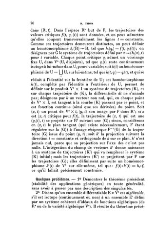 76                             R. THOM


dans (R, (). Dans l'espace R 2 but de F, les trajectoires des
valeurs critiques f(t, ç, (()) sont données, et on peut admettre
qu'elles coupent transversalement les lignes ( == constante.
Comme ces trajectoires demeurent distinctes, on peut définir
un homéomorphisme / ^ ( R ) — R , tel que A^.) =/*((, ^(^)); on
désignera par G le système de trajectoires défini par x—^(ht(x), t)
pour ( variable. Chaque point critique qi admet un voisinage
fixe Uf dans V'1 (U, disjoints), tel que ^(() reste continuement
isotope à lui-même dans H pour ( variable ; soit k{t) un homéomor-
phisme de U == (^J U» sur lui-même, tel que /c((, ^) = ç,f(), et qui se
                   i
réduit à l'identité sur la frontière de U; cet homéomorphisme
k(t), complété par l'identité à l'extérieur de U, permet de
définir sur le produit V" X 1 un système de trajectoires (K), et
sur chaque trajectoire de (K), la différentielle dt ne s'annule
pas ; désignons par k un vecteur non nul, qui, en chaque point
de V" X I, est tangent à la courbe (K) passant par ce point, et
est fonction continue (ainsi que ses dérivées) du point. Soit
{x, t) un point de V" X (, (y, t) son image par F dans R 2 ; si x
est (x, t) critique pour /*((), la trajectoire de (rc, t) qui est une
(çi(<), t) se projette sur R 2 suivant une (G); sinon, considérons
en (rc, () le plan tangent (qui existe nécessairement, F étant
régulière sur la (G)) à l'image réciproque F'^G) de la trajec-
 toire (G) issue du point (y, (); soit k la projection suivant la
 direction t = constante et orthogonale de k sur ce plan. k n'est
jamais nul, parce que sa projection sur l'axe des ( n'est pas
nulle. L'intégration du champ de vecteurs k donne naissance
à un système de trajectoires (K/) qui va remplacer le système
 (K) initial; mais les trajectoires (K^ se projettent par F sur
les trajectoires (G); elles définissent par suite un homéomor-
phisme k{t) de V sur elle-même, tel que: f{t}^k(t} == h^f,
ce qu'il fallait précisément construire.

    Quelques problèmes. —- 1° Démontrer le théorème précédent
(stabilité des applications génériques) en toute généralité,
sans avoir à passer par une description des singularités.
   2° Disons qu'un ensemble différentiable E c V71 est algébroide,
s'il est isotope (continuement ou non) à un ensemble E' défini
par un système cohérent d'idéaux de fonctions algébriques (de
R71 ou de la variété algébrique V71). Il résulte du théorème précé-
 