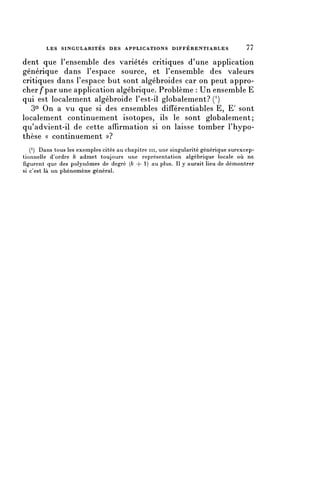 LES SINGULARITÉS DES APPLICATIONS D I F F É R E N T I A B L E S              77


dent que l'ensemble des variétés critiques d'une application
générique dans l'espace source, et l'ensemble des valeurs
critiques dans l'espace but sont algébroides car on peut appro-
cher/* par une application algébrique. Problème : Un ensemble E
qui est localement algébroide l'est-il globalement? ( 1 )
   3° On a vu que si des ensembles difîérentiables E, E' sont
localement continuement isotopes, ils le sont globalement;
qu'advient-il de cette affirmation si on laisse tomber l'hypo-
thèse « continuement ))?
   ( 1 ) Dans tous les exemples cités au chapitre ni, une singularité générique surexcep-
tionnelle d'ordre k admet toujours une représentation algébrique locale où ne
figurent que des polynômes de degré (k 4- 1) au plus. Il y aurait lieu de démontrer
si c'est là un phénomène général.
 