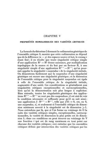CHAPITRE V

  PROPRIÉTÉS HOMOLOGIQUES DES VARIÉTÉS CRITIQUES



   La formule du théorème 2 donnant la codimension générique de
l'ensemble critique S^ montre que cette codimension ne dépend
que de la différence (n — p) des espaces source et but, le corang r
étant fixé; il en résulte que toute singularité critique simple
d'une application R" —^- Rp donne naissance, par multiplication
topologique de la source et du but par un facteur R, à une
singularité simple d'une application R'^-^R^1, qu'on pour-
rait appeler la singularité « suspendue » de la singularité initiale.
On démontrera facilement que la suspendue d'une singularité
générique est encore une singularité générique ; et la dimension
de l'ensemble critique pour la singularité suspendue est égale
à celle de l'ensemble critique de la singularité initiale,
augmentée d'une unité. Ces considérations se généralisent aux
singularités critiques exceptionnelles et surexceptionnelles,
bien qu'ici la démonstration soit plus longue à expliciter.
Bien entendu, toutes les singularités génériques des applica-
tions R ^ ^ ^ R ^ 4 ne sont pas des suspendues; il est aisé de voir
la condition nécessaire et suffisante pour qu'il en soit ainsi :
une application /*: R ^ ^ ^ R ^ 4 , telle que f(0) = 0, est, en 0,
une suspendue, si, et seulement si l'ensemble critique de dimen-
sion minimum associé à la singularité est de dimension ^ 1.
Nous entendons par là, que si l'on forme au voisinage de 0 la
suite des variétés critiques simples, exceptionnelles, surexcep-
tionnelles, la variété de dimension la plus petite est de dimen-
sion 1 ; dans ces conditions on peut trouver au voisinage de V
une fonction ( 'qui est de rang maximum en tout point sur
chacune des variétés critiques ; ceci entraîne que les ensembles
critiques définis par intersection des variétés critiques par les
 