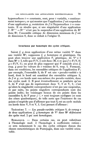 LES SINGULARITÉS DES APPLICATIONS DIFFÉRENTIABLES         79

hypersurfaces ( == constante, sont, pour ( variable, « continue-
ment isotopes », ce qui montre que l'application f est suspendue
d'une application g, restriction de f à l'hypersurface ( = cons-
tante. Il en résulte que, si une singularité d'une application
f: R/ 1 ^ 1 -—R^ 1 n'est pas la suspendue d'une application de R/1
dans R^, l'ensemble critique de dimension minimum de f est
de dimension 0, donc se réduit à l'origine 0.


         Invariance par homotopie des cycles critiques.

   Soient />, g deux applications d'une même variété V" dans
une variété M^ supposons /*, g homotopes et génériques. On
peut alors trouver une application F, générique, de V" X 1
dans 1VP X I, telle que F(V, () soit dans (M, () et que /*= F|(V, 0)
g=F|(V, 1); on peut de plus supposer que F coïncide avec /*,
resp. g pour les valeurs de ( voisines de 0, resp. 1. Formons,
dans ces conditions, les ensembles critiques de l'application F;
par exemple, l'ensemble S,, de F est une « pseudo-variété » à
bord, dont le bord est constitué des ensembles critiques S,.
de /'et g; ces bords sont eux-mêmes des pseudo-variétés, donc
des cycles mod. 2. Il peut éventuellement se produire qu'un
S,, de F n'ait pas de représentant dans V, 0 et V, 1; c'est
qu'alors la singularité correspondante n'est pas une suspendue,
et par suite, les points singuliers correspondants sont des
points isolés; les voisinages locaux de ces points dans les
ensembles Sy de F pour / < r sont toujours cycliques (ce sont
des cônes quadratiques), de telle sorte que l'existence de ces
points n'empêche pas d'affirmer que tout Sj est un cycle molulo
ses bords dans V, 0 et V, 1. Ceci permet d'affirmer :
  THÉORÈME 7. — Les pseudo-variétés critiques S^ de corang r
de deux applications f, g homotopes de V" dans W définissent
des cycles mod. 2 qui sont homologues.
   REMARQUE. — Dans certains cas, on peut substituer
à l'homologie mod. 2 l'homologie à coefficients entiers :
ce sera notamment le cas des cycles critiques duaux des
classes caractéristiques de Pontrjagin, dans une variété orien-
table.
 