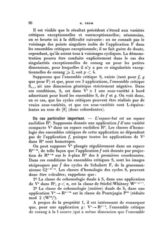80                           B. THOM


   II est visible que le résultat précédent s'étend aux variétés
critiques exceptionnelles et surexceptionnelles; néanmoins,
on se heurte ici à la difficulté suivante : on ne connaît pas le
voisinage des points singuliers isolés de l'application F dans
les ensembles critiques exceptionnels ; il ne fait guère de doute,
cependant, qu'ils soient tous à voisinages cycliques. La démons-
tration pourra être conduite explicitement dans le cas des
singularités exceptionnelles de corang un pour les petites
dimensions, pour lesquelles il n'y a pas ce singularités excep-
tionnelles de corang ^ 2, soit p < 4.
   Supposons que l'ensemble critique S,, existe (tant pour /*, g
que pour F) et que, pour ces 3 applications, l'ensemble critique
S/.^i ait une dimension générique strictement négative. Dans
ces conditions, S,, est dans V" X 1 une sous-variété à bord
admettant pour bord les ensembles S,, de f et g. On voit donc,
en ce cas, que les cycles critiques peuvent être réalisés par de
vraies sous-variétés, et que ces sous-variétés sont L-équiva-
lentes au sens de [8] (donc cobordantes).

   Un cas particulier important. — U espace-but est un espace
euclidien R Supposons donnée une application f d'une variété
compacte V71 dans un espace euclidien R Les classes d'homo-
logie des ensembles critiques de cette application ne dépendent
pas de l'application /*, puisque toutes les applications de V'1
dans R^ sont homotopes.
   On peut supposer V^ plongée régulièrement dans un espace
R^^, de telle façon que l'application f soit donnée par projec-
tion de R*" m sur le /c-plan R* des k premières coordonnées.
Dans ces conditions les ensembles critiques S,. sont les images
réciproques par f des cycles de Schubert F^ de la grassman-
nienne G^+k~n. Les classes d'homologie des cycles S^ peuvent
donc être calculées ; rappelons que :
   1° La classe de cohomologie duale à S, dans une application
de V" dans R^ p < n, est la classe de Stiefel-Whitney W^^.
   2° La classe de cohomologie (entière) duale de Sa dans une
application V-^-R'1"^ est la classe de Pontrjagin P 4 ^ (réduite
mod 2 (W^)2).
   A propos de la propriété 1, il est intéressant de remarquer
que, pour une application g: V-^R^^, l'ensemble critique
de corang à la 1 source (qui a même dimension que l'ensemble
 