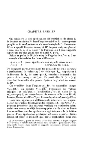 CHAPITRE PREMIER

  On considère ici des applications différentiables de classe C'
de l'espace euclidien R71 dans l'espace euclidien R^ on supposera
que f{0) = 0; conformément à la terminologie de C. Ehresmann
R" sera appelé l'espace source, et W l'espace but-, en général,
n sera pris ^p, et la classe r de l'application f sera supposée
supérieure au plus grand des nombres n, p ( L ).
  Soit x un point de R71, k le rang de l'application f en x il est
commode d'introduire les deux différences :
    q =n— k            qu'on appellera le « corang à la source » en x,
    r =p — k            —        —        « corang au but » en x.
On désignera par S^ l'ensemble des points de R", où le corang r
a (strictement) la valeur /c; il est clair que S/^i appartient à
l'adhérence de S^, de sorte que S^ constitue l'ensemble des
points où le corang r est ^ /c. En particulier §o (si n ^ p)
constitue l'ensemble des points réguliers de /*; c'est un ouvert
deR
   On considère dans l'espace-but R^ les ensembles images
Yfc==/'(S^); on appelle Yi == /Si) l'ensemble des valeurs
critiques; on sait que, si l'application f est de classe C7", où
m^n—p + l? cet ensemble est de mesure nulle dans R7' [6].
Le complémentaire R p —Yi est l'ensemble des valeurs régulières.
   Dans une application difîérentiable arbitraire, les singula-
rités et la structure topologique des ensembles S^ {etafortiori'Y^)
peuvent présenter une extrême variété; on obtiendra néan-
moins une structure déjà beaucoup plus simple si on se borne
à ne considérer que des applications « génériques »; la définition
précise d'une application générique est assez délicate; disons
seulement pour le moment que toute application peut être
   ( 1 ) Ultérieurement, quand on écrira : applications, variétés, il s'agira toujours
d'applications, de variétés difîérentiables de classe aussi élevée que nécessaire. Toute
composante connexe d'une variété est supposée paracompacte (réunion dénom-
brable de compacts).
 
