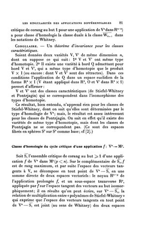 LES SINGULARITÉS DES APPLICATIONS DIFFÉRENTIABLES       81

critique de corang au but 1 pour une application de Vdans R^)
a pour classe d'homologie la classe duale à la classe W^i dans
les notations de Whitney.
   COROLLAIRE. — Un théorème (^invariance pour les classes
caractéristiques.
   Soient données deux variétés V, V de même dimension M,
dont on suppose ce qui suit : 1° V et V ont même type
d'homotopie. 2° II existe une variété à bord Q admettant pour
bord V et V, qui a même type d'homotopie que le produit
V X 1 (ou encore : dont V et V sont des rétractes). Dans ces
conditions l'application de Q dans un espace euclidien de la
forme R^ X 1 (V étant appliqué dans R 0 et V dans R^ X 1)
permet d'affirmer :
   V et V ont des classes caractéristiques (de Stiefel-Whitney
et Pontrjagin) qui se correspondent dans l'isomorphisme des
types d'homotopie.
    Ce résultat, bien entendu, n'apprend rien pour les classes de
Stiefel-Whitney, dont on sait qu'elles sont déterminées par le
type d'homologie de V^; mais, le résultat est assez intéressant
pour les classes de Pontrjagin. On sait en effet qu'il existe des
variétés de même type d'homotopie, mais dont les classes de
Pontrjagin ne se correspondent pas. (Ce sont des espaces
 fibres en sphères S3 sur S4 comme base; cf [2].)


Classe (Phomologie du cycle critique d'une application f: n—^MP.

   Soit Si l'ensemble critique de corang au but ^ 1 d'une appli-
cation f de V" dans Mp{p << n). Sur le complémentaire de Si, f
est de rang maximum, et par suite l'espace des vecteurs tan-
gents à V^ se décompose en tout point de V71 — Si en une
somme directe de deux espaces vectoriels : le noyau R""^ de
l'application prolongée /', et un sous-espace transverse R^
appliquée par /*sur l'espace tangent des vecteurs au but isomor-
phiquement; il en résulte qu'on peut écrire, sur V"—Si, la
relation de multiplication entre « polynômes de Stiefel-Whitney »
qui exprime que l'espace des vecteurs tangents en tout point
de V"—S, est joint (au sens de Whitney) des deux espaces
 