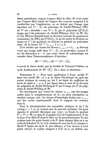 82                           R. THOM


fibres précédents; comme l'espace fibre de fibre T^ n'est autre
que l'espace fibre induit de l'espace des vecteurs tangents à la
variété-but par l'application, on en déduit que l'image (par
injection sur V"—Si) du polynôme de Stiefel-Whitney SW^1
de V" est « divisible » sur V — S^ par le polynôme Sf^U^,
image par f du polynôme de Stiefel-Whitney ^U/7 de Mp. Or,
si l'on effectue formellement la division (suivant les puissances
croissantes) de SW^par^^U^), et qu'on arrête la division au
terme en < n ~ p du quotient, on obtient en général un polynôme
reste, de la forme 'Ltn~p+ic^_p^i l<^^n.
   Il en résulte que toutes les classes ^_p.^, i= 1,... p, doivent
avoir une image nulle dans V" — S, ; en particulier, comme Si
est de dimension p—1, uneseule classe de cohomologie est
annulée dans l'homomorphisme d'injection

                H^-p^V^-^H"-^ 1 ^—^),
à savoir la classe duale, par la dualité de Poincaré-VebIen, au
cycle fondamental de HP^S,). On a donc le théorème :
   THÉORÈME 8. — Pour toute application f d'une variété V"
dans une variété IVP, {n ^ p) la classe d'homologie du cycle des
points critiques de corang au but 1 est duale du coefficient du
terme de degré n — p + 1 qui figure dans le reste de la division
du polynôme de Stiefel-Whitney de V" par U image par f* du poly-
nôme de Stiefel-Whithey de Mp.
   On remarquera que toutes les classes Cn_p^i ont des images
nulles dans le complémentaire de Si ; on peut interpréter ce
résultat comme suit : les classes d'homologie duales aux c^_p^.i
ont des cycles représentatifs dont le support est contenu
dans S,.
   Pour la détermination des ensembles critiques S^ de f de
corang r > 1, je ne connais pas de procédé pratique. On peut
signaler le procédé théorique que voici : on forme le produit
P = V" X M^ et, dans P, le graphe G(f) de l'application /*; P est
la base d'un fibre H dont la fibre est la grassmannienne Gg des
p-plans issus du point donné a? de P; dans chaque fibre on a un
cycle de Schubert F^{x) et la réunion de tous les F^), lorsque x
décrit P forme un cycle Z; par ailleurs, si l'on associe à tout
point x^GÇf) le n-plan tangent à G{f) en x, on définit une
 