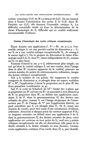 LES SINGULARITÉS DES APPLICATIONS DIFFÉRENTIABLES        83


section canonique Gf) de H au-dessus de G(/*). On est ramené
alors à former rintersection des cycles Z et G'(/*) dans H.
Projetée sur G(f), elle donnera F ensemble critique S,.. La
difficulté essentielle réside ici dans la détermination de la
classe d'homologie de Z, difficulté qui ne semble nullement
insurmontable d'ailleurs.


     Classes (Phomologie des cycles critiques exceptionnels.

    Étant donnée une application f: V-^R^*, où p ^ n, l'en-
semble critique Si est une pseudo-variété de dimension p — 1 ;
sur Si on a une variété critique exceptionnelle Xi, de corang à
la source égal à 1. On se propose de déterminer la classe d'ho-
mologie mod 2 de Xi dansV", classe indépendante de (/'), comme
on l'a vu plus haut.
    Traitons d'abord le cas p = 2, relativement plus simple; on
sait qu'alors la variété critique Si est une courbe, dont l'image
dans le plan R2 (contour apparent de la variété) présente un
certain nombre de points de rebroussements ordinaires, images
des points critiques exceptionnels.
    Soit q le nombre de ces points. On supposera la variété
compacte de dimension n, et plongée dans un espace euclidien
 R 2 X R^ l'application /étant la projection sur le plan R 2 des
deux premières coordonnées {x, y).
    Soit Fi le cycle de Schubert de G?^ formé des M-plans qui
se projettent sur R2 suivant un R1 ; en associant à tout élément y
de Fi sa projection dans R2, on définit une application cano-
nique G de Fi dans la grassmannienne G^ des droites non
orientées du plan; comme Si est l'image réciproque de l'inter-
section par Fi de l'image de V" par l'application dérivée, on
 peut considérer que Si est plongée dans Fi. Or Si, étant une
 réunion de cercles, peut être muni d'une orientation, d'ailleurs
 arbitraire. Associons à chaque point du contour apparent F(Si)
 sa tangente orientée; on définit ainsi une application h de Si
 dans la grassmannienne ôj des droites orientées du plan; cette
 application est continue en tout point de Si, sauf aux q points
 critiques exceptionnels, où elle est discontinue (elle passe de la
 droite orientée à la droite orientée en sens inverse). Comme
 toute application continue d'un cercle dans ô a, par identifi-
 
