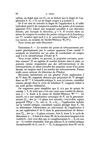 84                            R. THOM


cation, un degré pair sur G;, on en déduit que le degré de l'ap-
plication h : Si —>- G1, est de degré congru à q module 2.
   Or il est aisé de calculer le degré de l'application A; il suffit
(calculant mod 2) de compter le nombre des points où le contour
apparent F(S^) admet une tangente parallèle à une direction
donnée, par exemple la direction, y = 0. Il revient alors au
même de compter le nombre des points critiques de la fonction y
sur V", nombre égal mod 2 à la caractéristique d'Euler yJV^)
(ou encore, au nombre de Stiefel-Whitney W^V")).
   Nous avons par suite démontré :

   THÉORÈME 9. — Le nombre des points de rebrqussements pré-
sentés génériquement par le contour apparent d'une variété V
compacte en projection sur un plan de coordonnées est congru
mod 2 à la caractéristique d'Euler de V.
   Nous avons utilisé, en passant, la propriété suivante, peut-
être connue? Si un système de courbes fermées dans le plan, ne
présente comme singularités que des self-intersections et des
rebroussements, sa classe (nombre des tangentes issues d'un point
donné) est congrue mod 2 au nombre des rebroussements. Forme
réelle assez curieuse du théorème de Plùcker.
   Revenons maintenant au cas général d'une application f
de V" dans R^ supposée obtenue par projection de V" plongée
dans un R^^ L'ensemble critique S, sera, ici encore, considéré
comme plongé dans le cycle de Schubert F, (supposé réduit à
ses seuls points ordinaires).
   On supposera pour simplifier que S, n'a pas de points de
corang > 1, de sorte que c'est une vraie sous-variété de dimen-
sion p—1, duale à la classe de Stiefel-Whitney W^^*. Ici
encore, on a une application canonique de Fi sur la grassman-
nienne G^,_i des (p—l)-plans non orientés, c'est-à-dire, espace
projectif PR(p—1); soit h: Si-^G^_i, l'application induite
sur la variété critique, considérée comme plongée dans F,. On
va déterminer l'obstruction au relèvement de l'application h
en une application h' de Si dans la grassmannienne de dimen-
sion Gp_i des (p—l)-plans orientés. Soit Zi dans S, le cycle de
dimension p — 2 dual à la classe W, de la structure tangente à la
variété Si : ceci veut dire que le complémentaire Si — Z, est une
(p—l)-variété orientable. Soit par ailleurs X, la variété critique
exceptionnelle de Si ; sur S, — X,, le plongement dans R^ est de
 