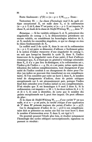 86                            R. THOM


     Reste finalement : ç*(D) == (n—p + l)W^p.^. Donc :
   THÉORÈME 10. — La classe d'homologie mod 2 du cycle cri-
tique exceptionnel Xi est nulle dans Si, si la codimension
(n—p + 1) de Si rfayi5 V" est paire; si (n—p + 1) e5^ impaire, la
classe Xi e^t duale de la classe de Stiefel-Whitney W/i.p^a cîû^5 V".
   Remarque. — Si les variétés critiques Si et X, présentent des
singularités de corang > 1, la démonstration précédente est
encore valable, en considérant les homologies relatives de Si
et Xi module les ensembles singuliers, ce qui ne change en rien
la classe fondamentale de X^.
   La nullité mod 2 du cycle X, dans le cas où la codimension
(n—p + 1) est paire se démontre d'ailleurs x facilement grâce
à la notion (^indice transverse d'une singularité de corang 1;
on sait que lorsqu'on franchit le cycle Xi dans Si l'indice
transverse de la singularité varie d'une unité; il faut d'ailleurs
remarquer que, Xi n'étant pas en général à voisinage orientable
dans S? il n'y a pas lieu de distinguer, si la codimension est c,
l'indice q de l'indice c — q. Or, si c est paire, même après iden-
tification des indices complémentaires, tout changement d'une
unité de l'indice conduit à un changement de classe pour l'in-
dice (un indice ne pouvant être transformé en son complémen-
taire). Si l'on considère par suite un lacet L dans S,, le nombre
total de changements d'indices, donc de points critiques
exceptionnels sur L est nécessairement pair, puisque l'indice
final doit coïncider avec l'indice initial ou son complémentaire.
D'où résulte que X est homologue à 0 mod 2 dans Si. Si la
codimension c est impaire c == 2k + 1, les deux indices (/c, k + 1)
 et (A* + 1, k) sont à identifier, de sorte que le nombre des
 points exceptionnels sur L peut être impair. On peut affirmer
 de plus :
  5i la classe de Stiefel-Whitney Wn_p.^ à! une variété V* est non
nulle, et si n—p est paire, la variété critique d'une application
de V" dans Rp présente toujours des points d'indice (n—p)/2.
   Car le changement d'indice de {n — p)/2 à son complémen-
taire doit se présenter au moins une fois sur tout lacet L dont
le nombre d'intersection avec X dans S^ est égal à 1.
   On pourrait pousser l'étude plus loin, et étudier notamment
l'homologie des cycles critiques surexceptionnels; signalons en
passant ce résultat :
 