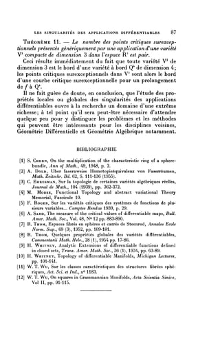 LES SINGULARITÉS DES APPLICATIONS DIFFÉRENTIABLES                  87

   THÉORÈME 11. — Le nombre des points critiques surexcep-
tionnels présentés génériquement par une application d'une variété
V3 compacte de dimension 3 dans V espace R3 est pair.
   Ceci résulte immédiatement du fait que toute variété V3 de
dimension 3 est le bord d'une variété à bord Q4 de dimension 4;
les points critiques surexceptionnels dans V3 sont alors le bord
d'une courbe critique surexceptionnelle pour un prolongement
de f à Q4.
   Il ne fait guère de doute, en conclusion, que l'étude des pro-
priétés locales ou globales des singularités des applications
différentiables ouvre à la recherche un domaine d'une extrême
richesse; à tel point qu'il sera peut-être nécessaire d'attendre
quelque peu pour y distinguer les problèmes et les méthodes
qui peuvent être intéressants pour les disciplines voisines,
Géométrie Différentielle et Géométrie Algébrique notamment.


                             BIBLIOGRAPHIE

  [1] S. CHERN, On thé multiplication of thé characteristic ring of a sphere-
        bundie, Ann of Math., 49, 1948, p. 2.
  [2] A. DOLD, Uber fasernweise Homotopieàquivalenz von Faserrâumen,
         Math. Zeitschr. Bd. 62, S. 111-136 (1955).
  [3] C. EHRESMAN, Sur la topologie de certaines variétés algébriques réelles,
         Journal de Math., 104 (1939), pp. 362-372.
 [4] M. MORSE, Functional Topology and abstract variational Theory
        Mémorial, Fascicule 10.
 [5] F. ROGER, Sur les variétés critiques des systèmes de fonctions de plu-
        sieurs variables... Comptes Rendus 1939, p. 29.
 [6] A. SARD, Thé measure of thé critical values of differentiable maps, Bull.
         Amer. Math. Soc., Vol. 48, N° 12 pp. 883-890.
 [7] R. THOM, Espaces fibres en sphères et carrés de Steenrod, Annales Ecole
         Norm. Sup., 69 (3), 1952, pp. 109-181.
  [8] R. THOM, Quelques propriétés globales des variétés différentiables,
        Commentarii Math. Helv., 28 (1), 1954 pp. 17-86.
  [9] H. WHITNEY, Analytic Extensions of differentiable functions defined
        in closed sets, Trans. Amer. Math. Soc., 36 (1), 1934, pp. 63-89.
[10] H. WHITNEY, Topology of differentiable Manifoids, Michigan Lectures,
        pp. 101-141.
[11] W. T. Wu, Sur les classes caractéristiques des structures fibrées sphé-
        riques, Act. Sci. et Ind., n° 1183.
[12] W. T. Wu, On squares in Grassmannian Manifoids, Acta Scientia Sinica,
        Vol II, pp. 91-115.
 
