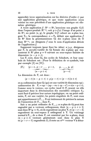 46                                R. THOM

approchée (avec approximation sur les dérivées d'ordre r) par
une application générique, et que toute application assez
voisine au sens précédent d'une application générique est elle-
même générique.
  A toute application f: R'1->- R^ [associons son graphe G(f)
dans l'espace-produit R"^; soit ^/==/ > (n•) l'image d'un point x
de R"; au point (rc, y), le graphe G(f) admet un n-plan tan-
gent Tx; la correspondance rr—^Tx définit une application f
de R71 dans la grassmannienne Gg des n-plans issus de 0
dans R"^; on désignera f sous le nom ^application dérivée
de l'application /*.
  Supposant toujours (pour fixer les idées) n^p, désignons
par F,, la pseudo-variété de GS formée des n-plans qui ren-
contrent le R71 plan y = 0 suivant un sous-espace linéaire de
dimension {n—p + r )*
  Les F^ sont, dans G£, des cycles de Schubert, et leur sym-
bole de Schubert est : (Pour la définition de ce symbole, voir
par exemple [3] ou. [11]).
     (F,)      (p—r, p—r . . . p—r,           p, . . . , p, p)

                      {n—p+r)                     (P—r)
La dimension de F^ est donc :
            ( p — r ) { n — p + r ) + p(p — r) == (p — r)(n + r)
et sa codiïnension dans G£ (qui est une variété de dimension np) :
codimension de F^=np—{np—rn--rp—r2) = r(n—p--r}.
Comme nous le verrons, ces cycles (mod 2) F^ jouent un rôle
important dans la détermination des ensembles critiques S^;
aussi faut-il préciser leur nature topologique; en un point ordi-
naire, F,, est une variété; les points singuliers de F^ sont ceux
qui appartiennent à F^^r Il est intéressant de préciser la nature
de l'immersion de Fr-^-i dans F,..
   Soit u un point ordinaire de Fp.^; ce n-plan de GS peut être
engendré par n vecteurs orthogonaux, dont (n — p + r + 1)
sont dans R^y == 0), où ils engendrent un plan Y, et ( p — r — 1 )
engendrent un sous-espace Z orthogonal à Y. Un voisinage
normal à Fr^i de u dans F,, est constitué par les n-plans, dont
(n — p + r) vecteurs générateurs sont dans le plan Y
et (p — r — 1) engendrent Z; il reste un n1^ vecteur V à déter-
 