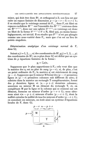 LES S I N G U L A R I T E S DES APPLICATIONS D I F F E R E N T I A B L E S   47

miner, qui doit être dans R^, et orthogonal à Z; son lieu est par
suite un espace linéaire de dimension p—(p—r—1) == r + 1;
il en résulte que le voisinage normal de F,.^ dans F^ est fibre en
espaces euclidiens R/'4'1 sur l'ensemble des R"-/^ contenus dans
un R/*-?-^--^ donc sur une sphère S^^"^; ce voisinage est donc
un fibre de la forme S^^"^ x Sr X R, fibre qui, au moins homo-
logiquement, est trivial. Il en résulte que F^1 n'est pas plongée
comme une sous-variété dans F,., mais que c'en est un lieu de
points singuliers.

  Détermination analytique               £un voisinage             normal de       F^
dans GS,
  Soient^(i==l, 2,..., n) des coordonnées de R^î///^ 1, 2, ...,p)
des coordonnées de R^; un n-plan dans G£ est défini par un sys-
tème de p équations linéaires de la forme :
                                   Vj = ï^.
   Supposons que le plan appartienne à F,.; cela veut dire que
la matrice des a, est au plus de rang (p—r); si, de plus, c'est
un point ordinaire de F^, la matrice a} est strictement de rang
(p — r). Supposons que le mineur M formé des (p — r) premières
lignes et (p — r) premières colonnes soit différent de zéro ; il
subsiste dans la matrice un rectangle T complémentaire, formé
des p dernières lignes et (n—p + r) dernières colonnes;
associons au mineur M un élément du rectangle T, et, en
complétant M par la ligne et la colonne qui se croisent sur cet
élément, formons un mineur d'ordre (p — r + 1) ; nous obte-
nons ainsi r(n—p + r) mineurs d'ordre (p — r + 1), dont la
nullité entraîne la nullité de tous les mineurs d'ordre (p—r + l) ;
en annulant ces mineurs, on écrit ainsi un système d'équations
locales de F. dans G^.
                               P         n—p + r

                    p-r            M
                                                                 P.
                                                T

                                            n
 