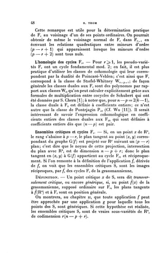 48                           R. THOM

   Cette remarque est utile pour la détermination pratique
de Fr au voisinage d'un de ses points ordinaires. On pourrait
obtenir de même le voisinage normal de F,, dans F^_i en
écrivant les relations quadratiques entre mineurs d'ordre
(p — r + 1) qui apparaissent lorsque les mineurs d'ordre
(p — r + 2) sont tous nuls.
  L'homologie des cycles F^. — Pour r^i, les pseudo-varié-
tés F^ ont un cycle fondamental mod. 2; en fait, il est plus
pratique d'utiliser les classes de cohomologie qui leur corres-
pondent par la dualité de Poincaré-Veblen; c'est ainsi que ¥^
correspond à la classe de Stiefel-Whitney W ^ _ p ^ i $ de façon
générale les classes duales aux F^ sont des polynômes par rap-
port aux classes W,, qu'on peut calculer explicitement grâce aux
formules de multiplication entre cocycles de Schubert qui ont
été données par S. Chern [1] ; à noter que, pour n—p = 2(/c—1),
la classe duale à F 2 est définie à coefficients entiers; ce n'est
autre que la classe de Pontrjagin P^ (Cf. Wu [11]). Il serait
intéressant de savoir l'expression cohomologique en coeffi-
cients entiers des classes duales aux F^ qui sont définies à
coefficients entiers dès que (n—p) est pair.
   Ensembles critiques et cycles F,.. — Si, en un point x de R",
le rang s'abaisse à p—r, le plan tangent au point (x, y) corres-
pondant du graphe G(f) est projeté sur R^" suivant un (p — r)
plan; c'est dire que le noyau de cette projection, intersection
du plan avec R71, est de dimension n—p + r donc le plan
tangent en [x, y) à G (f) appartient au cycle F^, et réciproque-
ment. Si l'on remonte à la définition de l'application /", dérivée
de f, on voit que les ensembles critiques S^ sont les images
réciproques, par /, des cycles F^ de la grassmannienne,
   DÉFINITION. — Un point critique x de S^ sera dit transver-
salement critique, ou encore générique, si, au point f{x) de la
grassmanienne, supposé ordinaire sur F^, les plans tangents
à /^R") et à F^ sont en position générale.
   On montrera, au chapitre n, que toute application f peut
être approchée par une application g pour laquelle tous les
points des Sr sont génériques. Si cette hypothèse est réalisée,
les ensembles critiques Sr sont de vraies sous-variétés de R",
de codimension r{n—p + r).
 