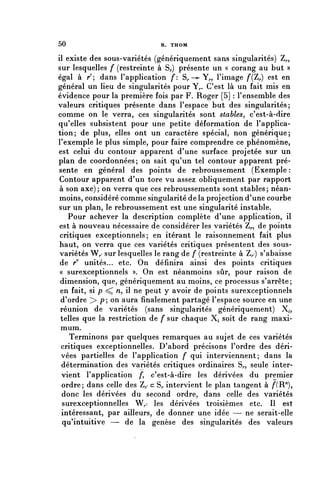 50                            R. THOM


il existe des sous-variétés (génériquement sans singularités) Z,.,
sur lesquelles f (restreinte à S,.) présente un « corang au but »
égal à r'; dans l'application f: S,.—-Y,., l'image f(ïr) ^st en
général un lieu de singularités pour Y^. C'est là un fait mis en
évidence pour la première fois par F. Roger [5] : l'ensemble des
valeurs critiques présente dans l'espace but des singularités;
comme on le verra, ces singularités sont stables^ c'est-à-dire
qu'elles subsistent pour une petite déformation de l'applica-
tion; de plus, elles ont un caractère spécial, non générique;
l'exemple le plus simple, pour faire comprendre ce phénomène,
est celui du contour apparent d'une surface projetée sur un
plan de coordonnées; on sait qu'un tel contour apparent pré-
sente en général des points de rebroussement (Exemple :
 Contour apparent d'un tore vu assez obliquement par rapport
 à son axe); on verra que ces rebroussements sont stables; néan-
 moins, considéré comme singularité de la projection d'une courbe
sur un plan, le rebroussement est une singularité instable.
    Pour achever la description complète d'une application, il
 est à nouveau nécessaire de considérer les variétés Z^, de points
 critiques exceptionnels; en itérant le raisonnement fait plus
 haut, on verra que ces variétés critiques présentent des sous-
 variétés W^ sur lesquelles le rang de f (restreinte à Z,.') s'abaisse
 de r11 unités... etc. On définira ainsi des points critiques
 « surexceptionnels ». On est néanmoins sûr, pour raison de
 dimension, que, génériquement au moins, ce processus s'arrête;
 en fait, si p ^ n, il ne peut y avoir de points surexceptionnels
 d'ordre > p; on aura finalement partagé l'espace source en une
 réunion de variétés (sans singularités génériquement) X^,
 telles que la restriction de f sur chaque X^ soit de rang maxi-
 mum.
    Terminons par quelques remarques au sujet de ces variétés
 critiques exceptionnelles. D'abord précisons l'ordre des déri-
 vées partielles de l'application f qui interviennent; dans la
 détermination des variétés critiques ordinaires S,., seule inter-
 vient l'application /*, c'est-à-dire les dérivées du premier
  ordre; dans celle des Z^ c S,, intervient le plan tangent à /ÏR"),
  donc les dérivées du second ordre, dans celle des variétés
  surexceptionnelles W^ les dérivées troisièmes etc. Il est
 intéressant, par ailleurs, de donner une idée — ne serait-elle
  qu'intuitive — de la genèse des singularités des valeurs
 