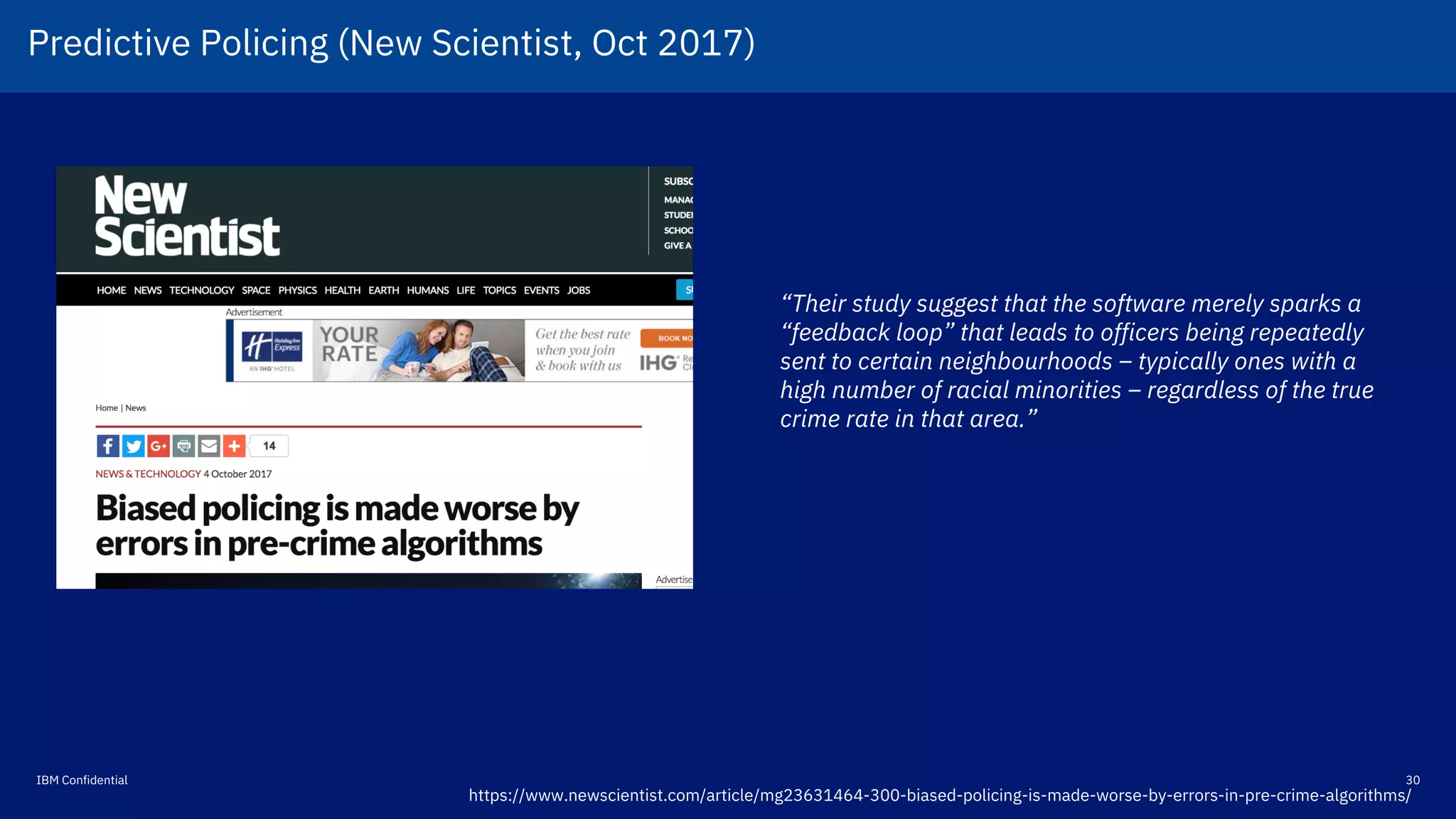 30IBM Confidential
https://www.newscientist.com/article/mg23631464-300-biased-policing-is-made-worse-by-errors-in-pre-crime-algorithms/
“Their study suggest that the software merely sparks a
“feedback loop” that leads to officers being repeatedly
sent to certain neighbourhoods – typically ones with a
high number of racial minorities – regardless of the true
crime rate in that area.”
Predictive Policing (New Scientist, Oct 2017)!
 
