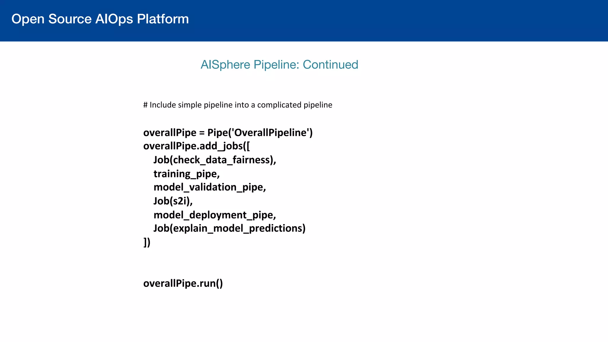 Open Source AIOps Platform!
AISphere Pipeline: Continued 
	
	
#	Include	simple	pipeline	into	a	complicated	pipeline	
	
overallPipe	=	Pipe('OverallPipeline')	
overallPipe.add_jobs([	
				Job(check_data_fairness),	
				training_pipe,	
				model_validation_pipe,	
				Job(s2i),	
				model_deployment_pipe,	
				Job(explain_model_predictions)	
])	
	
	
overallPipe.run()		
 
