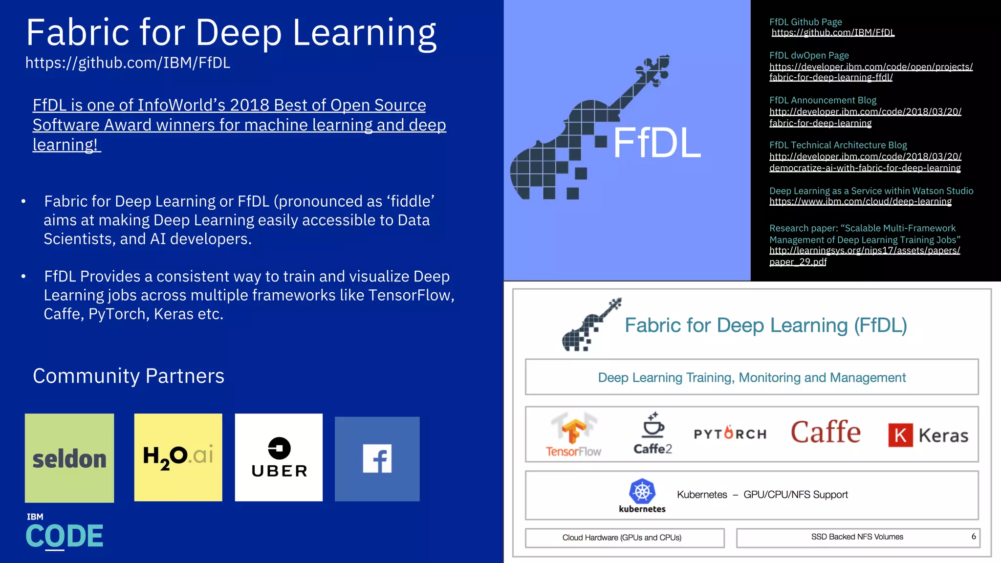 Fabric for Deep Learning
https://github.com/IBM/FfDL
FfDL Github Page
https://github.com/IBM/FfDL
FfDL dwOpen Page
https://developer.ibm.com/code/open/projects/
fabric-for-deep-learning-ffdl/
FfDL Announcement Blog
http://developer.ibm.com/code/2018/03/20/
fabric-for-deep-learning
FfDL Technical Architecture Blog
http://developer.ibm.com/code/2018/03/20/
democratize-ai-with-fabric-for-deep-learning
Deep Learning as a Service within Watson Studio
https://www.ibm.com/cloud/deep-learning
Research paper: “Scalable Multi-Framework
Management of Deep Learning Training Jobs”
http://learningsys.org/nips17/assets/papers/
paper_29.pdf
•  Fabric for Deep Learning or FfDL (pronounced as ‘fiddle’
aims at making Deep Learning easily accessible to Data
Scientists, and AI developers.
•  FfDL Provides a consistent way to train and visualize Deep
Learning jobs across multiple frameworks like TensorFlow,
Caffe, PyTorch, Keras etc.
FfDL
6
Community Partners
FfDL is one of InfoWorld’s 2018 Best of Open Source
Software Award winners for machine learning and deep
learning!
 