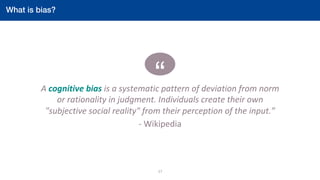 “A	cognitive	bias	is	a	systematic	pattern	of	deviation	from	norm	
or	rationality	in	judgment.	Individuals	create	their	own	
"subjective	social	reality"	from	their	perception	of	the	input.”	
-	Wikipedia	
	
17	
What is bias?!
		
 