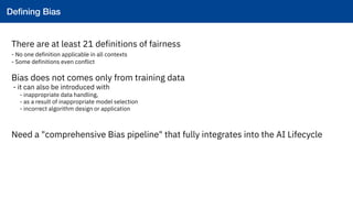 34
Defining Bias
!
There are at least 21 definitions of fairness
- No one definition applicable in all contexts
- Some definitions even conflict
Bias does not comes only from training data
- it can also be introduced with
- inappropriate data handling,
- as a result of inappropriate model selection
- incorrect algorithm design or application
Need a "comprehensive Bias pipeline" that fully integrates into the AI Lifecycle
Deﬁning Bias!
 