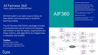 AI Fairness 360
https://github.com/IBM/AIF360
AIF360AIF360 toolkit is an open-source library to
help detect and remove bias in machine
learning models.
The AI Fairness 360 Python package includes
a comprehensive set of metrics for datasets
and models to test for biases, explanations for
these metrics, and algorithms to mitigate bias
in datasets and models.
Toolbox
Fairness metrics (70+)
Fairness metric explanations
Bias mitigation algorithms (10)
36
Supported bias mitigation algorithms
Optimized Preprocessing (Calmon et al., 2017)
Disparate Impact Remover (Feldman et al., 2015)
Equalized Odds Postprocessing (Hardt et al., 2016)
Reweighing (Kamiran and Calders, 2012)
Reject Option Classification (Kamiran et al., 2012)
Prejudice Remover Regularizer (Kamishima et al., 2012)
Calibrated Equalized Odds Postprocessing (Pleiss et al.,
2017)
Learning Fair Representations (Zemel et al., 2013)
Adversarial Debiasing (Zhang et al., 2018)
Supported fairness metrics
Comprehensive set of group fairness metrics derived
from selection rates and error rates
Comprehensive set of sample distortion metrics
Generalized Entropy Index (Speicher et al., 2018)
 