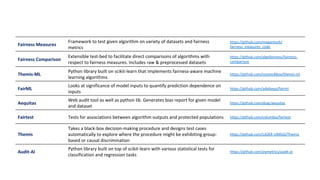 Fairness	Measures	
Framework	to	test	given	algorithm	on	variety	of	datasets	and	fairness	
metrics	
https://github.com/megantosh/
fairness_measures_code	
Fairness	Comparison	
Extensible	test-bed	to	facilitate	direct	comparisons	of	algorithms	with	
respect	to	fairness	measures.	Includes	raw	&	preprocessed	datasets	
https://github.com/algofairness/fairness-
comparison	
Themis-ML	
Python	library	built	on	scikit-learn	that	implements	fairness-aware	machine	
learning	algorithms	
https://github.com/cosmicBboy/themis-ml	
FairML	
Looks	at	significance	of	model	inputs	to	quantify	prediction	dependence	on	
inputs	
https://github.com/adebayoj/fairml	
Aequitas	
Web	audit	tool	as	well	as	python	lib.	Generates	bias	report	for	given	model	
and	dataset	
https://github.com/dssg/aequitas	
Fairtest	 Tests	for	associations	between	algorithm	outputs	and	protected	populations	 https://github.com/columbia/fairtest	
Themis	
Takes	a	black-box	decision-making	procedure	and	designs	test	cases	
automatically	to	explore	where	the	procedure	might	be	exhibiting	group-
based	or	causal	discrimination	
https://github.com/LASER-UMASS/Themis	
Audit-AI	
Python	library	built	on	top	of	scikit-learn	with	various	statistical	tests	for	
classification	and	regression	tasks	
https://github.com/pymetrics/audit-ai	
 