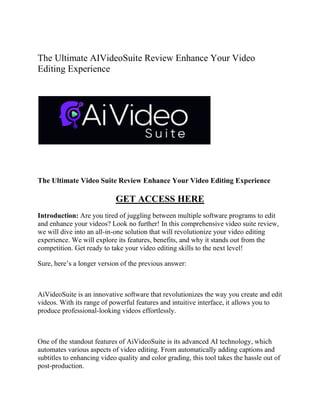 The Ultimate AIVideoSuite Review Enhance Your Video
Editing Experience
The Ultimate Video Suite Review Enhance Your Video Editing Experience
GET ACCESS HERE
Introduction: Are you tired of juggling between multiple software programs to edit
and enhance your videos? Look no further! In this comprehensive video suite review,
we will dive into an all-in-one solution that will revolutionize your video editing
experience. We will explore its features, benefits, and why it stands out from the
competition. Get ready to take your video editing skills to the next level!
Sure, here’s a longer version of the previous answer:
AiVideoSuite is an innovative software that revolutionizes the way you create and edit
videos. With its range of powerful features and intuitive interface, it allows you to
produce professional-looking videos effortlessly.
One of the standout features of AiVideoSuite is its advanced AI technology, which
automates various aspects of video editing. From automatically adding captions and
subtitles to enhancing video quality and color grading, this tool takes the hassle out of
post-production.
 