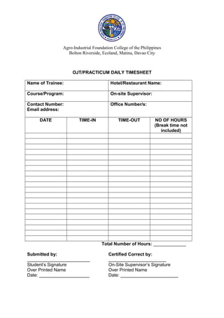 Agro-Industrial Foundation College of the Philippines
Bolton Riverside, Ecoland, Matina, Davao City
OJT/PRACTICUM DAILY TIMESHEET
Name of Trainee: Hotel/Restaurant Name:
Course/Program: On-site Supervisor:
Contact Number:
Email address:
Office Number/s:
DATE TIME-IN TIME-OUT NO OF HOURS
(Break time not
included)
Total Number of Hours: _____________
Submitted by: Certified Correct by:
_________________________ _______________________
Student’s Signature On-Site Supervisor’s Signature
Over Printed Name Over Printed Name
Date: ____________________ Date: _______________________
 