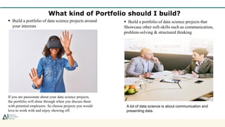 What kind of Portfolio should I build?
 Build a portfolio of data science projects around
your interests
If you are passionate about your data science projects,
the portfolio will shine through when you discuss them
with potential employers. So choose projects you would
love to work with and enjoy showing off.
 Build a portfolio of data science projects that
Showcase other soft-skills such as communication,
problem-solving & structured thinking
A lot of data science is about communication and
presenting data.
 