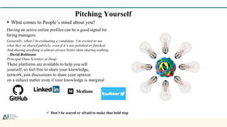 Pitching Yourself
 What comes to People’s mind about you?
Having an active online profiles can be a good signal for
hiring managers.
Generally, when I’m evaluating a candidate, I’m excited to see
what they’ve shared publicly, even if it’s not polished or finished.
And sharing anything is almost always better than sharing nothing.
- David Robinson
Principal Data Scientist at Heap
These platforms are available to help you sell
yourself, so feel free to share your knowledge,
network, join discussions to share your opinion
on a subject matter even if your knowledge is marginal
 Don’t be scared or afraid to make that bold step
 
