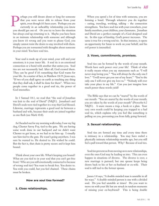 erhaps you still dream about or long for someone
that you were never able to release from your
spirit, even though it’s been years. Perhaps you are
currently in an unhealthy relationship you know
you should get out of. Or you try to leave the situation
but always end up returning to it. Maybe you have been
in an intimate relationship with someone and although
you know it’s wrong and you want to please God, you
simply cannot resist the desire to stay involved with them.
Perhaps you are tormented with thoughts about someone
in your mind. You have soul ties.
Your soul is made up of your mind, your will and your
emotions; it is your inner life. A soul tie is an emotional
connection or a bond with another that unites you. Soul
ties are not necessarily bad. After all, God created them.
They can be good if it’s something that God wants for
your life. As a matter of fact, in Matthew 18:19, Jesus says,
“If two of you shall agree on earth as touching any thing
that they shall ask, it shall be done for them”. When two
people come together in a good soul tie, the power of
God intensifies.
In 1 Samuel 18:1, we read that “the soul of Jonathan
was knit to the soul of David” (NKJV). Jonathan’s and
David’s souls were tied together in a way that God blessed.
Likewise, marriage represents a good soul tie between a
husband and wife, because their souls are joined together
as one flesh (see Mark 10:8).
As I headed out for my morning walk today, I saw my big
dog, Chester Savoy Foy, tied to the gate. We are having
some work done in our backyard and we didn’t want
Chester to get loose, so we had to tie him up. I visually
saw him tied to the gate. He wasn’t going anywhere. I was
sure he wanted to. He desired to. He wished he could.
But the fact is, that chain is pretty secure and it kept him
bound.
Think about your own life. What’s keeping you bound?
What are you tied to in your soul that you can’t get free
from? Who are you still emotionally connected to because
of wrong soul ties? You want to break free. You desire to.
You wish you could, but you feel chained. These chains
must be broken.
How are soul ties formed?
1. Close relationships.
When you spend a lot of time with someone, you are
forming a bond. Through whatever you do together
– eating, traveling, working, talking – the connection
strengthens. You have soul ties with your coworkers, your
family members, your children, your classmates. Jonathan
and David are a perfect example of a God-designed soul
tie. In this type of kinship, God’s power increases. The
same is true for a wrong soul tie. In that instance, it opens
an opportunity for Satan to work on your behalf, and his
evil power is intensified.
2. Vows, commitments, promises.
Soul ties can be formed by the words of your mouth.
Words have such power over your life! Think of what
it really means when you say statements such as: “I will
never stop loving you.” “You will always be the only one I
love.” “I will never get you out of my heart.” “You’re the
only one I will ever give my love to.” “Nobody will ever
take your place in my life.” Can you just imagine how
much power these words yield?
The Bible says that we can be “snared” by the words of
our mouth: “You are snared by the words of your mouth;
you are taken by the words of your mouth” (Proverbs 6:2
NKJV). A snare means a trap, a hook or a plan. Your
very own words could be keeping you trapped to a bad
soul tie, which explains why you feel like something is
pulling on you, preventing you from fully going forward.
3. Sexual relationships.
Soul ties are formed any time and every time there
is intimacy in a relationship. You may have ended a
physically intimate relationship months ago, but you still
feel a pull toward that person. Why? Because of soul ties.
Soultiespreventusfrommovingontonewrelationships,
even the ones God may be leading us into. This can even
happen in situations of divorce. The divorce is over, a
new marriage is pursued, but one spouse keeps being
drawn back to his or her ex-husband or ex-wife. Their
soul is still tied to the former spouse.
James 1:8 says, “A double-minded man is unstable in all
his ways.” A double-minded person is one with a divided
soul. Do you feel unstable at times? Do you want to
move on with your life but are struck in random moments
of missing your ex-boyfriend? This is being double
Terri Savelle Foy
Fall 2010 | 13
P
 