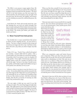 The Bible is your greatest weapon against Satan. He
does not want you to break your soul ties. He is desperately
working to keep you locked into this situation. The devil
will lie to you and convince you that you cannot live
without him/her. He will remind you day and night of all
the good times, the fun times, the laughter, and torment
you into thinking you cannot live without this person. He
is a liar.
God’s Word, the Truth, will override Satan’s lies. Just
like anything else, you won’t see results overnight. You
have to make studying the Word a habit. In my new book,
I share simple steps to developing habits of spending time
in the Word. You decide your habits, your habits will
decide your future.
C. Wean Yourself from that person.
You literally have to wean yourself from that person
to whom you have ungodly soul ties. To wean means to
deprive. You have to deprive yourself of this wrong soul
tie until you no longer miss him or her. And listen to this:
there will come a day when you will no longer miss that
person.
Psalm 131:2 says, “Surely I have calmed and quieted
my soul like a weaned child with his mother. Like a
weaned child is my soul within me ceased from fretting.”
I remember when I was trying to wean my daughter off
of the pacifier. Every night, it had become a part of our
nightly routine to give her a pacifier as I laid her in her
crib for the night. An hour or two later, I would remove
the pacifier, and her little mouth would still be moving as
if the pacifier were still there! It was so cute!
However, when it was time to wean her from it, it was
torture. It was unbearable for her and she screamed at the
top of her lungs for that “thing” she was used to getting. It
was unbearable for me as I could not do anything except
let her cry. Oh, it broke my heart. I felt like a bad mom!
Finally, what felt like an eternity of torturing my baby
ended. She cried herself to sleep.
The next night, it didn’t get any easier! It was like
starting over again. The same thing happened night after
night. One night, however, the crying seemed to fade. It
wasn’t as loud or as long as the previous nights. Eventually,
of course, the crying completely stopped. The hours of
crying turned into nights of silence. My baby, who is now
13, hasn’t missed her pacifier since!
When you first deny yourself of your wrong soul tie,
rest assured that your spirit will throw a fit. Your emotions
will scream and fight for the right to stay in bondage.
But the more you deny yourself the thing that you are
screaming for, the less you begin to desire it. Your flesh
will eventually stop throwing temper tantrums and will
start being subsided by the Spirit of God.
There are many ways to wean yourself off of an ungodly
soul tie. The most obvious and important action to take
is to cut all communication. Don’t call the person. Don’t
answer their phone calls.
Don’t hang out in places
where you know they’ll
be. Don’t be alone with
them. Don’t email them.
Delete their emails. You
may have to take drastic
measures to be free, but
I promise you, it’s worth
it. Doing this is being
obedient to God and you will never regret submitting
to your Heavenly Father. God always blesses obedience.
Remember this: partial obedience is still disobedience.
Disobedience opens the door for a curse to come on your
life. Fully obey what you know God is telling you to do.
When you compromise, agony and anxiety become
your companions. When you obey God, peace and joy
become a part of your life. You can never have total peace
when you’re in disobedience to God. The only way to
obtain peace is to submit to Him and do whatever He
wants you to do. Your feelings will lie to you. You have to
shut them up and do what you know you’re supposed to
do. As I mentioned earlier, I dedicated an entire chapter
on this subject which includes more strategic steps to
breaking free. In a very practical way, I show you how to
remove reminders of your past from your house and how
to break the power of those words that have been spoken.
My prayer is that you will do what you know in your
heart God is telling you to do. Lean on Him like never
before. When the soul ties are painful, rest assured, your
pain won’t last forever. Joy comes in the morning. And
when something ends, God always has a new beginning.
-AIF
Terri Savelle Foy
Fall 2010 | 15
God’s Word
will override
Satan’s lies.
For more ministry resources from Terri,
		 visit www.terri.com
 