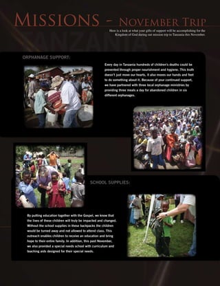 Tanzania
Missions - November Trip
Every day in Tanzania hundreds of children’s deaths could be
prevented through proper nourishment and hygiene. This truth
doesn’t just move our hearts, it also moves our hands and feet
to do something about it. Because of your continued support,
we have partnered with three local orphanage ministries by
providing three meals a day for abandoned children in six
different orphanages.
Orphanage Support:
By putting education together with the Gospel, we know that
the lives of these children will truly be impacted and changed.
Without the school supplies in these backpacks the children
would be turned away and not allowed to attend class. This
outreach enables children to receive an education and bring
hope to their entire family. In addition, this past November,
we also provided a special needs school with curriculum and
teaching aids designed for their special needs.
School Supplies:
Here is a look at what your gifts of support will be accomplishing for the
Kingdom of God during out mission trip to Tanzania this November.
 