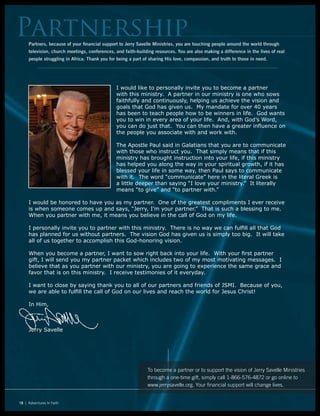 PartnershipPartners, because of your financial support to Jerry Savelle Ministries, you are touching people around the world through
television, church meetings, conferences, and faith-building resources. You are also making a difference in the lives of real
people struggling in Africa. Thank you for being a part of sharing His love, compassion, and truth to those in need.
18 | Adventures In Faith
I would like to personally invite you to become a partner
with this ministry. A partner in our ministry is one who sows
faithfully and continuously, helping us achieve the vision and
goals that God has given us. My mandate for over 40 years
has been to teach people how to be winners in life. God wants
you to win in every area of your life. And, with God’s Word,
you can do just that. You can then have a greater influence on
the people you associate with and work with.
The Apostle Paul said in Galatians that you are to communicate
with those who instruct you. That simply means that if this
ministry has brought instruction into your life, if this ministry
has helped you along the way in your spiritual growth, if it has
blessed your life in some way, then Paul says to communicate
with it. The word “communicate” here in the literal Greek is
a little deeper than saying “I love your ministry.” It literally
means “to give” and “to partner with.”
I would be honored to have you as my partner. One of the greatest compliments I ever receive
is when someone comes up and says, “Jerry, I’m your partner.” That is such a blessing to me.
When you partner with me, it means you believe in the call of God on my life.
I personally invite you to partner with this ministry. There is no way we can fulfill all that God
has planned for us without partners. The vision God has given us is simply too big. It will take
all of us together to accomplish this God-honoring vision.
When you become a partner, I want to sow right back into your life. With your first partner
gift, I will send you my partner packet which includes two of my most motivating messages. I
believe that as you partner with our ministry, you are going to experience the same grace and
favor that is on this ministry. I receive testimonies of it everyday.
I want to close by saying thank you to all of our partners and friends of JSMI. Because of you,
we are able to fulfill the call of God on our lives and reach the world for Jesus Christ!
In Him,
Jerry Savelle
To become a partner or to support the vision of Jerry Savelle Ministries
through a one-time gift, simply call 1-866-576-4872 or go online to
www.jerrysavelle.org. Your financial support will change lives.
 