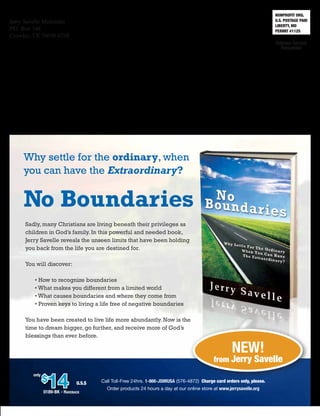 NONPROFIT ORG.
U.S. POSTAGE PAID
LIBERTY, MO
PERMIT #1125
Jerry Savelle Ministries
P.O. Box 748
Crowley, TX 76036-0748
Call Toll-Free 24hrs. 1-866-JSMIUSA (576-4872) Charge card orders only, please.
Order products 24 hours a day at our online store at www.jerrysavelle.org
$
14
only
U.S.$
0189-BK - Hardback
New!
from Jerry Savelle
Why settle for the ordinary, when
you can have the Extraordinary?
No Boundaries
Sadly, many Christians are living beneath their privileges as
children in God’s family. In this powerful and needed book,
Jerry Savelle reveals the unseen limits that have been holding
you back from the life you are destined for.
You will discover:
• How to recognize boundaries
• What makes you different from a limited world
• What causes boundaries and where they come from
• Proven keys to living a life free of negative boundaries
You have been created to live life more abundantly. Now is the
time to dream bigger, go further, and receive more of God’s
blessings than ever before.
 